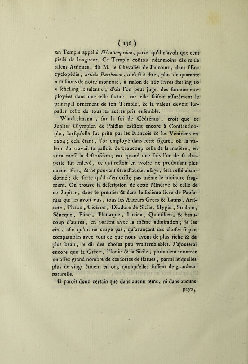 ( ) ttn Temple appelle Hécatompedoriy parce qu’il n’avoît que cent pieds de longueur. Ce Temple coûtoit néanmoins dix miile talens Attiques, dit M. le Chevalier de Jaucourt, dans l’En- cyclopédie , article Parthenon , « c’eft-à-dire , plus de quarante V millions de notre monnoie, à raifon de 187 livres fterling 10 » fchelling le talent » ; d’où l’on peut juger des fommes em- ployées dans une telle ftatue, car elle faifoit affurément le principal ornement de fon Ttmple, & fa valent devoit fur- paffer celle de tous les autres pris enfemble. Winckelmann , fur la foi de Cédrénus , croît que ce Jupiter Olympien de Phidias exiftoit encore à Conftantino- ple , lorfqu’elle fut prife par les François & les Vénitiens en 1104; cela étant, l’or employé dans cette figure, où la va- leur du travail furpalToit de beaucoup celle de la matière , en aura caufé la deftruâion ; car quand une fois l’or de fa dra- perie fut enlevé, ce qui reftoit en ivoire ne produifant plus aucun effet, & ne pouvant être d’aucun ufage , fera refié aban- donné ; de forte qu’il n’en cxifle pas même le moindre frag- ment. On trouve la defeription de cette Minerve & celle de ce Jupiter, dans le premier & dans le fixième livre de Paufa- nias qui les avoit vus , tous les Auteurs Grecs Si Latins , Arif- tote , 'Platon , Cicéron , Diodore de Sicile, Hygin , Strabon, Séneque , Pline , Plutarque , Lucien , Quintilien , & beau- coup d’autres, en parlent avec la même admiration; je les cite , afin qu’on ne croye pas, qu’avançant des chofes fi peu comparables avec tout ce que nous avons de plus riche Si de plus beau, je dis des chofes peu vraifemblables. J’ajouterai encore que la Grèce , l’Ionie 6c la Sicile , pouvoient montrer un affez grand nombre de ces fortes de flatues , parmi lefquelles plus de vingt éteient en or, quoiqu’elles fuffent de grandeur naturelle. il paroit donc certain que dans aucun tems, ni dans aucuns pays,