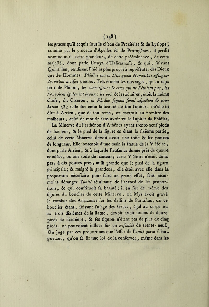 les grâces qu’il acquît fous le cifeau de Praxitèles & de Lyfippe J comme par le pinceau d’Apelles & de Protogènes, il perdit néanmoins de cette grandeur , de cette prééminence , de cette majefté, dont parle Denys d’Halicarnafle, & qui, fuivant Quintilien , rendirent Phidias plus propre à repréfenter des Dieux que des Hommes : Phidias tamen Dits quant Hominibus effingen- dis melior artifex traditur. Tels étoient les ouvrages , qu’au rap- port de Philon , les connoiJJ'eurs &• ceux qui ne Pétaient pas, les trouvaient également beaux : les voir & les admirer , étoit la mém« chofe , dit Cicéron , ut Phidiœ Jîgnum Jimul afpeéium & pro“ latum eft I telle fut enfin la beauté de fon Jupiter, qu’elle fit dire à Arrien , que de fon tems, on mettoit au nombre des malheurs , celui de mourir fans avoir vu le Jupiter de Phidias. La Minerve du Parthénon d’Athènes ayant trente-neuf pieds de hauteur, & le pied de la figure en étant la fixième partie » celui de cette Minerve devoir avoir une toife & fix pouces de longueur. Elle foutenoit d’une main la ftatue de la Viéloire , dont parle Arrien, & à laquelle Paufanias donne près de quatre coudées, ou une toife de hauteur; cette Viéloire n’étoit donc pas, à dix pouces près, aufii grande que le pied de la figure principale ; & malgré fa grandeur, elle étoit avec elle dans la proportion néceflaire pour faire un grand effet, fans néan- moins déranger Xunîté réfultante de l’accord de fes propor- tions , & qui conftituoit fa beauté ; il en fut de même des figures du bouclier de cette Minerve , où Mys avoit gravé le combat des Amazones fur les de (fins de Parrafius, car ce bouclier étant, fuivant l’ufage des Grecs , égal au corps ou ux trois dixièmes de la ftatue, devoit avoir moins de douze pieds de diamètre , & fes figures n’étant pas de plus de cinq pieds, ne pouvoient influer fur un enfemhle de trente-neuf.^ On juge par ces proportions que l’effet de Xunité parut fi im- portant, qu’on fe fit une loi de la conferver, même dans les