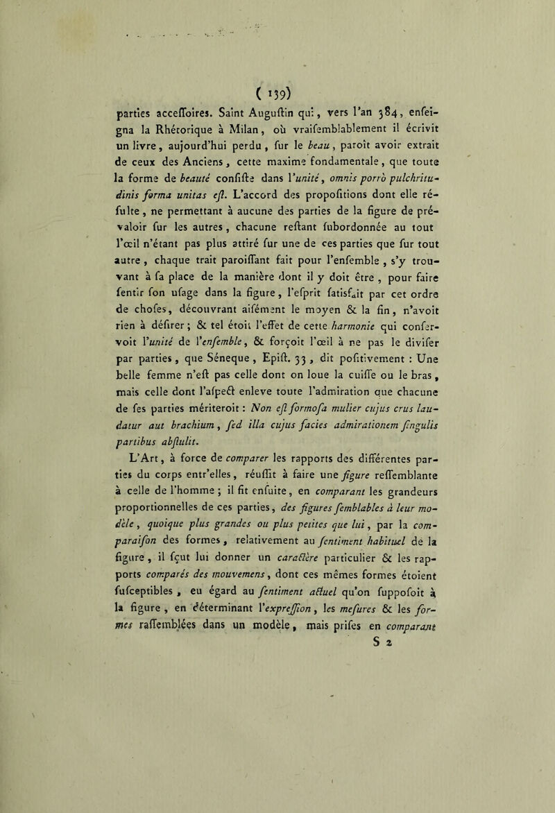 ( *39) parties acceffoires. Saint Auguftin qui, vers l’an 384, enfei- gna la Rhétorique à Milan, où vraifemblablement il écrivit un livre, aujourd’hui perdu , fur le beau, paroît avoir extrait de ceux des Anciens, cette maxime fondamentale, que toute la forme àz beauté confifte dans Yunités omnis porro pulchritu- dinïs forma unitas efl. L’accord des propofitions dont elle ré- fulte, ne permettant à aucune des parties de la figure de pré- valoir fur les autres , chacune reliant fubordonnée au tout l’ccil n’étant pas plus attiré fur une de ces parties que fur tout autre , chaque trait paroiflant fait pour l’enfemble , s’y trou- vant à fa place de la manière dont il y doit être , pour faire fentir fon ufage dans la figure, l’efprit fatisf^it par cet ordre de chofes, découvrant aifément le moyen & la fin, n’avoit rien à défirer ; & tel étoil l’effet de cette harmonie qui confer- voit Vunité de Ÿenfemble, & forçoit l’œil à ne pas le divifer par parties , que Séneque , Epifl. 33 , dit pofitivement : Une belle femme n’eft pas celle dont on loue la cuilTe ou le bras, mais celle dont l’afpeél enleve toute l’admiration que chacune de fes parties mériteroit : Non eflformofa mulier cujus crus lau- datur aut brachium, fed ilia cujus fades admiralionem finguUs partibus abjîulit. L’Art, à force de comparer les rapports des différentes par- ties du corps entr’elles, réuffit à faire une figure reffemblante à celle de l’homme ; il fit enfuite, en comparant les grandeurs proportionnelles de ces parties, des figures femblables à leur mo~ d'ele , quoique plus grandes ou plus petites que lui, par la com- paraifon des formes, relativement au fcntiment habituel de la figure , il fçut lui donner un caraElere particulier & les rap- ports comparés des mouvemens ^ dont ces mêmes formes étoient fufceptibles , eu égard au fentiment aéiuel qu’on fuppofoit à U figure , en déterminant Vexprejfion, les mefures & les for- mes raffemblées dans un modèle, mais prifes en comparojtt