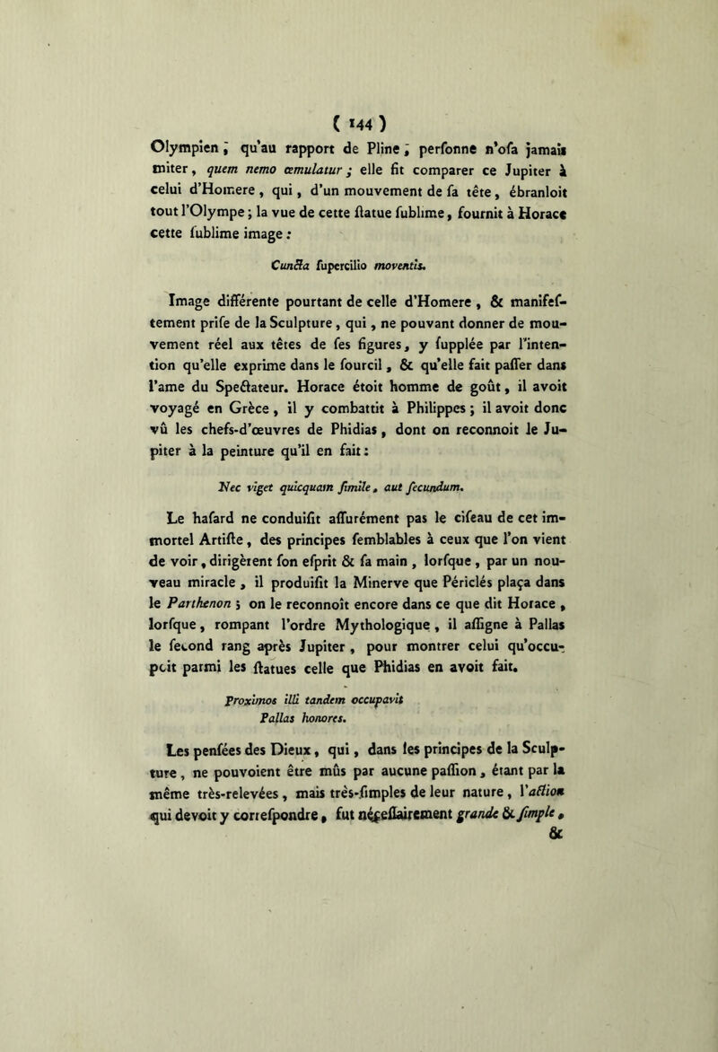 ( *44 ) Olympien ; qu’au rapport de Pline ; perfonne n’ofa jamaii miter, quem ntmo cemulatur ; elle fit comparer ce Jupiter k celui d’Homere , qui, d’un mouvement de fa tête, ébranloit tout l’Olympe ; la vue de cette flatue fublime, fournit à Horace cette fublime image ; CunHa fupercilîo moventU. Image différente pourtant de celle d’Homere , & manifef- tement prife de la Sculpture, qui, ne pouvant donner de mou- vement réel aux têtes de fes figures, y fupplée par Tinten- tion qu’elle exprime dans le fourcil, & qu’elle fait pafifer dans l’ame du Speélateur. Horace étoit homme de goût, il avoit voyagé en Grèce , il y combattit à Philippes ; il avoit donc vu les chefs-d’œuvres de Phidias, dont on reconnoit le Ju- piter à la peinture qu’il en fait : Uec vlget qulcquain Jîmlle, aut fecundum. Le hafard ne conduifit affurément pas le cifeau de cet im- mortel Artifte, des principes femblables à ceux que l’on vient de voir, dirigèient fon efprit & fa main , lorfque, par un nou- veau miracle , il produifit la Minerve que Périclés plaça dans le Parthenon 5 on le reconnoit encore dans ce que dit Horace , lorfque, rompant l’ordre Mythologique, il afilgne à Pallas le fécond rang après Jupiter , pour montrer celui qu’occur pcit parmi les flatues celle que Htldias en avoit fait. troxunos illi tandem occupavit Fallas honores. Les penfées des Dieux, qui, dans les principes de la Sculp- ture , ne pouvoient être mûs par aucune pafiion , étant par la même très-relevées, mais três-fimples de leur nature, Vaflio» qui devoir y cortefpondre » fut n^^efluretnent pande ^fmple « &