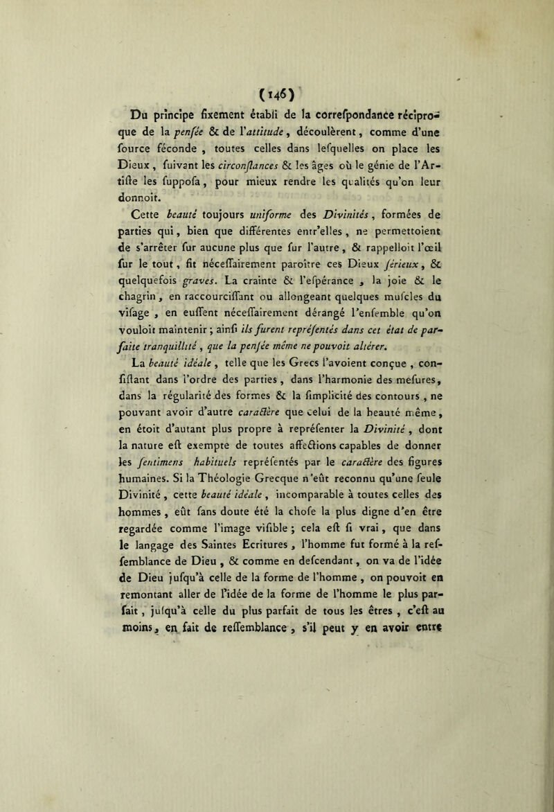 Du principe fixement établi de la correfpondanée récipro- que de la penfée & de \altitude , découlèrent, comme d’une fource féconde , toutes celles dans lerquelles on place les Dieux , fuivant les circonjlances Sc les âges où le génie de l’Ar- tifte les fuppofa, pour mieux rendre les qualités qu’on leur donnoit. Cette beauté toujours uniforme des Divinités, formées de parties qui, bien que différentes entr’elles , ne permettoient de s’arrêter fur aucune plus que fur l’autre, & rappelloit l’œil fur le tout, fit nécelTairement paroître ces Dieux jérieux, & quelquefois graves. La crainte & l’efpérance , la joie & le chagrin, en raccourcilfant ou allongeant quelques mufcles da vifage , en euffent nécelTairement dérangé l’enfemble qu’on vouloit maintenir ; ainfi ils furent repréjentés dans cet état de par- faite tranquillité , que la penjée même ne pouvait altérer. La beauté idéale , telle que les Grecs l’avoient conçue , con- fiflant dans l’ordre des parties, dans l’harmonie des mefures, dans la régularité des formes & la fimplicité des contours , ne pouvant avoir d’autre caraElere que celui de la beauté même, en étoit d’autant plus propre à repréfenter la Divinité , dont la nature eft exempte de toutes affeélions capables de donner les fentimens habituels repréfentés par le caraStère des figures humaines. Si la Théologie Grecque n’eût reconnu qu’une feule Divinité , cette beauté idéale , incomparable à toutes celles des hommes , eût fans doute été la chofe la plus digne d’en être regardée comme l’image vifible ; cela eft fi vrai, que dans le langage des Saintes Ecritures , l’homme fut formé à la ref- femblance de Dieu , & comme en defcendant, on va de l’idée de Dieu jufqu’à celle de la forme de l’homme , on pouvoit en remontant aller de l’idée de la forme de l’homme le plus par- fait , jufqu’à celle du plus parfait de tous les êtres , c’eft au moins « en fait de reftemblance » s’il peut y en avoir entre