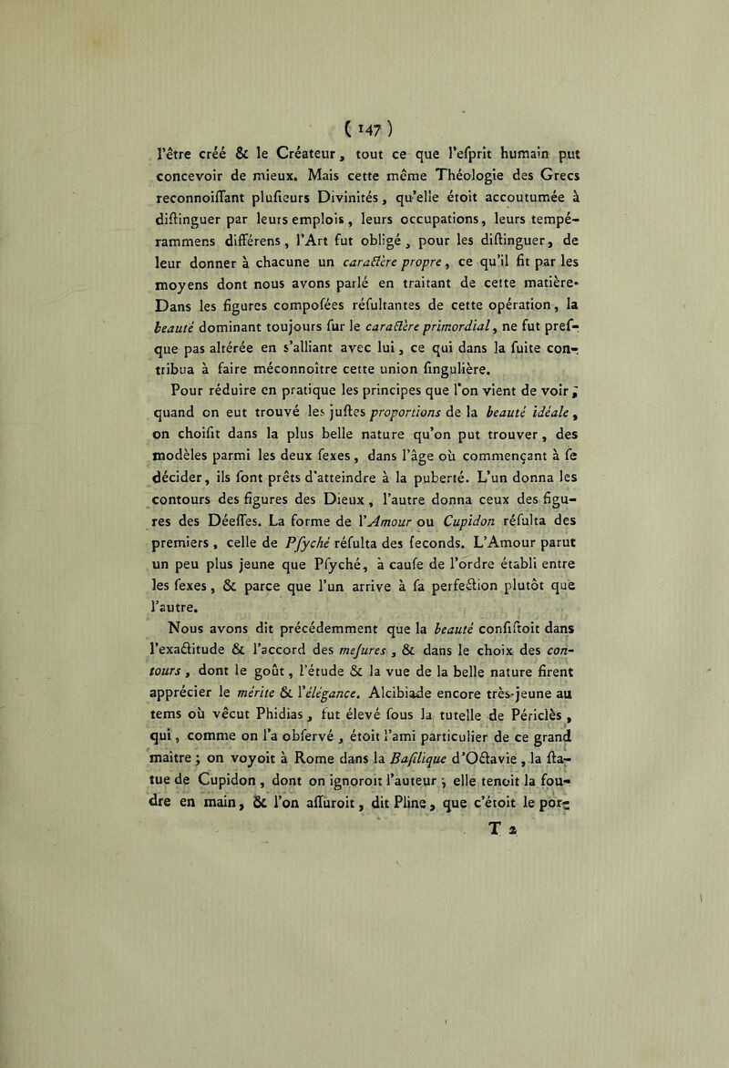 l’être créé & le Créateur, tout ce que refprît humain put concevoir de mieux. Mais cette même Théologie des Grecs reconnoiflant plufieurs Divinités, quelle étoit accoutumée à diftinguer par leurs emplois, leurs occupations, leurs tempé- rammens dlfFérens, l’Art fut obligé, pour les diftinguer, de leur donner à chacune un caraÜère propre, ce qu’il fit par les moyens dont nous avons parlé en traitant de cette matière* Dans les figures compofées réfultantes de cette opération, la beauté dominant toujours fur le caraüere primordial, ne fut prefr que pas altérée en s’alliant avec lui, ce qui dans la fuite conr tribua à faire méconnoître cette union fingulière. Pour réduire en pratique les principes que Ton vient de voir; quand on eut trouvé les juftes proportions de la beauté idéale , on choifit dans la plus belle nature qu’on put trouver, des modèles parmi les deux fexes, dans l’âge où commençant à fe décider, ils font prêts d’atteindre à la puberté. L’un donna les contours des figures des Dieux, l’autre donna ceux des figu- res des DéelTes. La forme de V Amour ou Cupidon réfui ta des premiers , celle de Pfyché réfulta des féconds. L’Amour parut un peu plus jeune que Pfyché, à caufe de l’ordre établi entre les fexes, & parce que l’un arrive à fa perfeâion plutôt que l’autre. Nous avons dit précédemment que la beauté confiftoit dans l’exaélitude & l’accord des mejures , & dans le choix des con- tours -, dont le goût, l’étude & la vue de la belle nature firent apprécier le mérite & l’élégance. Alcibiade encore très*jeune au tems où vécut Phidias, fut élevé fous la tutelle de Périclès , qui, comme on l’a obfervé , étoit l’ami particulier de ce grand maître ; on voyoit à Rome dans la Bafilïque d’Oétavie , la fta- tue de Cupidon , dont on ignoroit l’auteur *, elle tenoit la fou- dre en main, Ôc l’on afTùroit, dit Pline , que c’étoit le porç T »