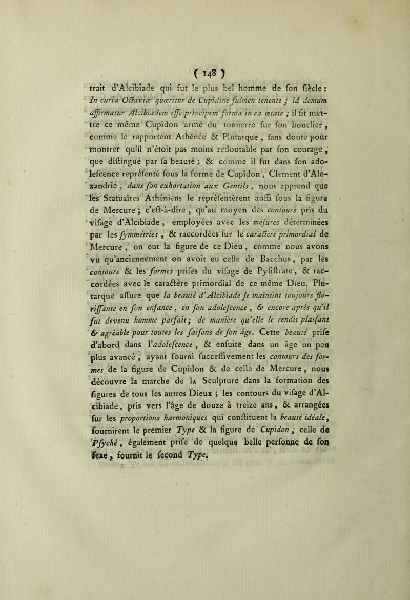 trait d’Alcibiade qui fut le plus bel homme de Ton ficcle : In curia OElaviiZ' quœrinir de Cupidtne fulmen tenente ; id demum ' affirmatur Alcihiadem cffe principem fohna in ea œtate ; il fit met- tre ce même Cupldon armé du tonnerre fur Ton bouclier, comme le rapportent Athénée & Plutarque , fans doute pour ^îTîontret quhl n’étoit pas moins redoutable par fon courage,' que diftingué par fa beauté ; & comme il fut dans fon ado- lefcence repréfenté fous la forme de Cupidon , Clement d’Ale- 'xandrie, dans fon exhortation aux Gentils^ nous apprend que 'les Statuaires Athéniens le rêpréfentèrent aufîi fous la figure de Mercure ; c’eft-à-dire qu’au moyen des contows pris du vifage d’Alcibiade , employées avec les mefwes déterminées par les fymmétries , & raccordées fur le caractère primordial de ‘ Mercure , on eut la figure de ce Dieu , comme nous avons vu qu’anciennement on avoir eu celle de Bacchus, par les 'contours & \qs formes prifes du vifage de Pyfiftrate, & rac- cordées avec le caraâère primordial de ce même Dieu. Plu- tarque affure que la beauté d’Alcibiade Je maintint toujours Jîo- rijfante en fon enjance, en fon adolejcence , & encore après qu il fut devenu homme parfait; de manière quelle le rendit piafant ' & agréable pour toutes les faifons de fon âge. Cette beauté prife d’abord dans Vadolefcence , & enfuite dans un âge un peu plus avancé , ayant fourni fuccefïivement les contours des for^ 'mes de la figure de Cupidon & de celle de Mercure , nous découvre la marche de la Sculpture dans la formation des figures de tous les autres Dieux j les contours du vifage d’Al- cibiade, pris vers l’âge de douze à treize ans, & arrangées fur les proportions harmoniques qui conftituent la beauté idéale^ fournirent le premier Type & la figure de Cupidon , celle de Pfyché ^ également prife de quelque belle perfoone de foo fçxc J fQurnit k fécond Type,