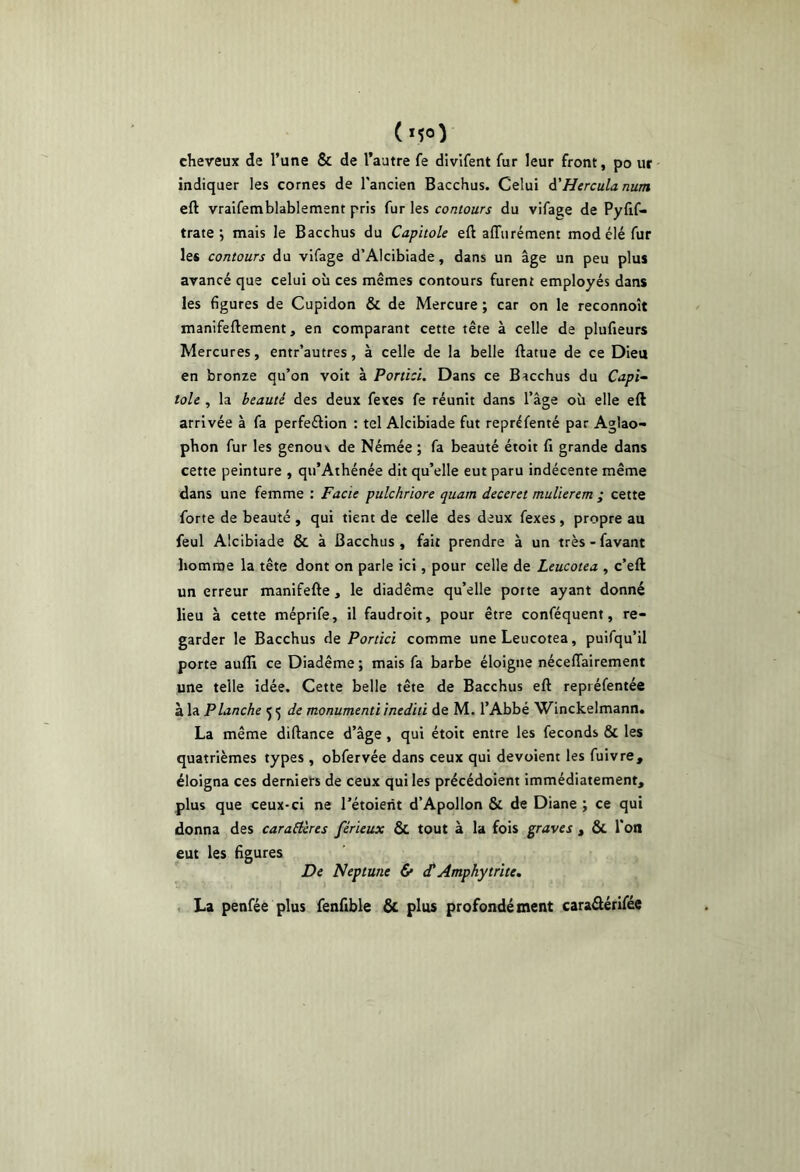 cheveux de l’une & de l’autre fe divifent fur leur front, po ut indiquer les cornes de l'ancien Bacchus. Celui A'Hercula num eft vraifemblablement pris fur les contours du vifage de Pyfif- trate ; mais le Bacchus du Capitole eft affiirément mod élé fur le* contours du vifage d’Alcibiade, dans un âge un peu plus avancé que celui où ces mêmes contours furent employés dans les figures de Cupidon & de Mercure ; car on le reconnoît manifeftement, en comparant cette tête à celle de plufieurs Mercures, entr’autres, à celle de la belle ftatue de ce Dieu en bronze qu’on voit à Porticl. Dans ce Bacchus du Capl-- tôle , la beauté des deux fexes fe réunit dans l’âge où elle eft arrivée à fa perfeélion : tel Alcibiade fut repréfenté par Aglao- phon fur les genou \ de Némée ; fa beauté étoit fi grande dans cette peinture , qu’Athénée dit qu’elle eut paru indécente même dans une femme : Facie pulchriore quant deceret mulierem ; cette forte de beauté , qui tient de celle des deux fexes, propre au feul Alcibiade & à Bacchus, fait prendre à un très>favant homme la tête dont on parle ici, pour celle de Leucotea , c’eft un erreur manifefte, le diadème qu’elle porte ayant donné lieu à cette méprife, il faudroit, pour être conféquent, re- garder le Bacchus de Portici comme une Leucotea, puifqu’il porte aufli ce Diadème ; mais fa barbe éloigne nécelTairement une telle idée. Cette belle tête de Bacchus eft repréfentée à la Planche de monumenti inediti de M. l’Abbé Winckelmann. La même diftance d’âge, qui étoit entre les féconds & les quatrièmes types , obfervée dans ceux qui devaient les fuivre, éloigna ces derniers de ceux qui les précédoient immédiatement, plus que ceux-ci ne Tétoierit d’Apollon & de Diane ; ce qui donna des caractères férieux & tout à la fois graves , ÔC l’on eut les figures De Neptune & (TAmphytrïte, , La penfée plus fenfible & plus profondément caraâérifée