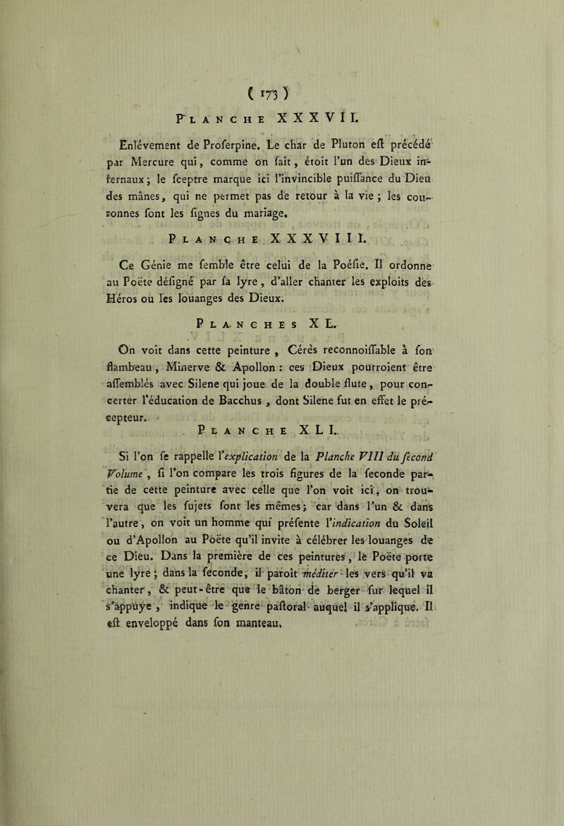 C m ) Flanche XXXVII. Ènlévement de Proferpine. te char de Pluton eft précédé’ par Mercure qui, comme on fait, étoit l’un des Dieux in- fernaux; le fceptre marque ici l’invincible puiflance du Dieu des mânes, qui ne permet pas dé retour à la vie ; les cou- ronnes font les fignes du mariage. Planche X X X V I I I. Ce Génie me femble être celui de la Poéfie. Il ordonne au Poëte défigné par fà lyre, d’aller chanter les exploits des Héros ou les louanges des Dieux. Planches X t. On voit dans cette peinture , Cérès reconnoiffable à fon flambeau , Minerve & Apollon : ces Dieux pourroient être alTemblés avec Silene qui joue de la double flûte , pour con- certer l’éducation de Bacchus, dont Silene fut en effet le pré- cepteur. • Planche X L I.. Si l’on fe rappelle Vexplïcatîon de la Planche Vlll du fécond Volume , fi l’on compare les trois figures de la fécondé par- tie de cette peinture avec celle que l’on voit ici, on trou- vera que les fujets font les mêmes'; car dans Tun & dans l’autre, on voit un homme qui préfente ^indication du Soleil ou d’Apollon au Poëte qu’il invite à célébrer les louanges de ce Dieu. Dins la première de ces peintures, le Poëte porte une lyre; dans la féconde; il-paroît -inéditér'\t% vers qu’il va chanter, & peut-être que le bâtori de berger fur lequel il s’àpphye , indique le genre'paftoraF auquel il s’applique. Ib «ft enveloppé dans fon manteau.