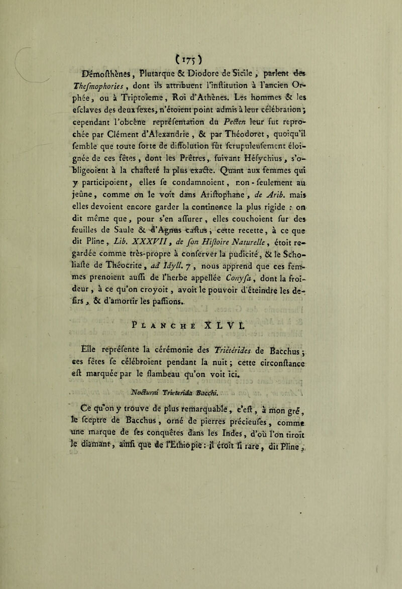 im) DemoflKènes, Plutarque & Diodore de Sicile , parlent tks Thefmophories , dont iis attribuent nnflitution à l’ancien Or- phée J ou à Triptolenre, Roi d’Athènes. Les hommes & les efclaves des deux fexes, n’étoietit point admis à leur célébration; cependant l’obcène repréfentanon du Peâen leur fut repro- chée par Clément d’Alexandrie , & par Théodoret, quoiqu’il femble que toute forte de diffolution fût fcrupuleufemcnt éloi- gnée de ces fêtes, dont les Prêtresfuivant Héfychius, s’o- Lligeoient à la chafteté la jdas exaâe. Quant aux femmes qui y participoient, elles fe condamnoient, non - feulement au jeûne, comme on le voit dans Ariftophane , de Arib. mais elles dévoient encore garder la continence la plus rigide ; on dit même que, pour s’en affurer, elles couchoient fur des feuilles de Saule & 4’A-gnns caflus ^ cette recette, à ce que dit Pline , Lib. XXXVII, de fon Hijloïre Naturelle^ étoit re- gardée comme très-propre à conferver la pudicité , &le Scho- liafte de Théocrite, ad Idyll. 7 , nous apprend que ces fem- mes prenoieiit aufli de l’herbe appellée Conyfa, dont la froi- deur , à ce qu’on croyoit, avoit le pouvoir d’éteindre les de- ■firs, & d’amortir les paffions.. PiANGHE XL'VL Elle repréfente la cérémonie des Tnêtêrîdes de Bacchus ; ces fêtes fe célébroient pendant la nuit ; cette circonftance eft marquée par le flambeau qu’on voit ici. NoSurm Trklenâa Sactdw. -i i Ce qu’on y trouve de plus remarquable, c’éfl , à mon gré, fe fcepire de Bacchus, orné de pierres précieufes, comme une marque de fes conquêtes dans les Indes, d’où l’on tiroît fe di&mïnt, âinfi que de fEthiopie: ü éroh 'fi rare, dit Pline,;