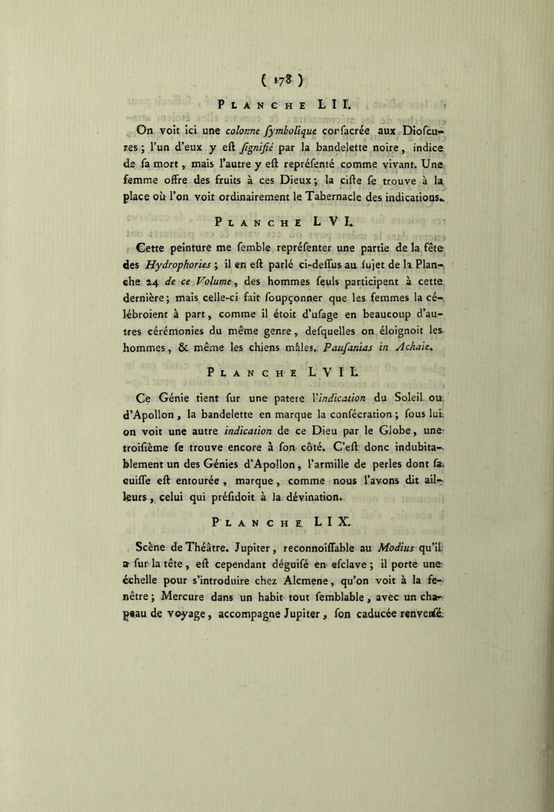 ( ^7^ ) PLANGHELir. On voît ici une colonne fymboUque corfacrée aux Diofcu» res ; l’un d’eux y eft fignifié par la bandelette noire, indice de fa mort, mais l’autre y eft repréfenté comme vivant. Une femme offre des fruits à ces Dieux; la cifte fe trouve à la place où l’on voit ordinairement le Tabernacle des indications.. Planche LVL i. Cette peinture me femble repréfenter une partie de la fête des Hydrophories ; il en eft parlé ci-deffus au lujet de k Plan- che 24 de ce Volume ^ des hommes feuls participent à cette dernière ; mais celle-ci fait foupçonner que les femmes la cé- lébroient à part, comme il étoit d’ufage en beaucoup d’au- tres cérémonies du même genre, defquelles on éloignoit les hommes, & même les chiens mâles., Paufanias in Achaie, Planche LVIL Ce Génie tient fur une patere Vindiauion du Soleil ou- d’Apollon , la bandelette en marque la confécration ; fous lui; on voit une autre indication de ce Dieu par le Globe, une; troifième fe trouve encore à fon côté. C’eft donc indubita- blement un des Génies d’Apollon, l’armille de perles dont fai cuiffe eft entourée , marque, comme nous l’avons dit ail- leurs, celui qui préfidoit à la dévination. Planche L I X. Scène de Théâtre. Jupiter, reconnoiffable au Modius qu’ib a-fur la tête, eft cependant déguifé en efclave ; il porte une.' échelle pour s’introduire chez Alcmene, qu’on voit à la fe- nêtre ; Mercure dans un habit tout femblable, avec un cha- gtau de voyage, accompagne Jupiter, fon caducée renveiffé: