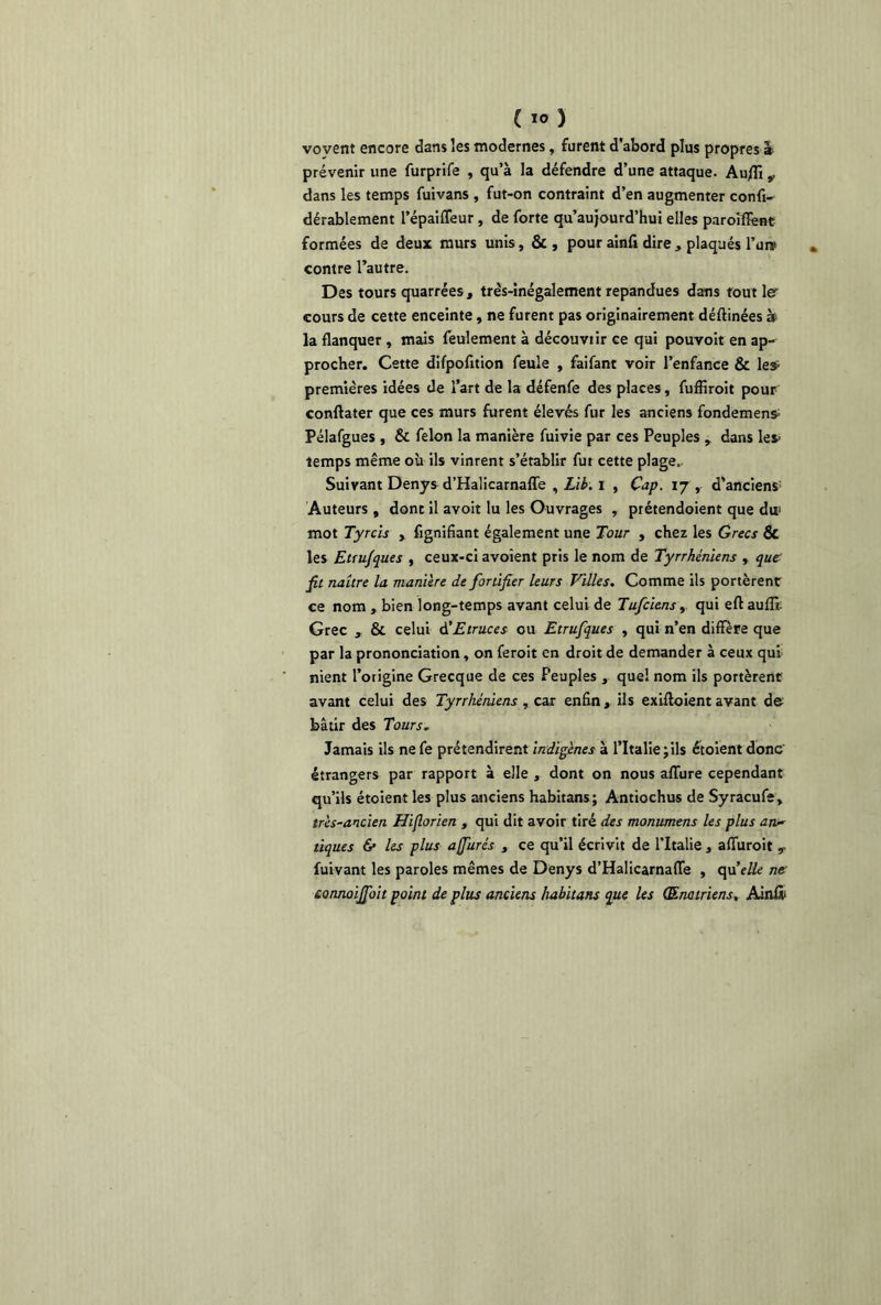 vovent encore dans les modernes, furent d’abord plus propres â prévenir une furprife , qu’à la défendre d’une attaque. Au/fi v dans les temps fuivans , fut-on contraint d’en augmenter confi- dérablement l’épaifleur, de forte qu’aujourd’hui elles parolffent formées de deux murs unis, &, pour ainfi dire, plaqués Pure contre l’autre. Des tours quarrées, très-inégalement répandues dans tout le cours de cette enceinte, ne furent pas originairement déftinées à la flanquer , mais feulement à découvtir ce qui pouvoit en ap- procher. Cette difpofition feule , faifant voir l’enfance & leÿ premières idées de l’art de la défenfe des places, fuffiroit pour conftater que ces murs furent élevés fur les anciens fondement Pélafgues , & félon la manière fuivie par ces Peuples , dans les* temps même où ils vinrent s’établir fut cette plage.. Suivant Denys d’Halicarnafle , Lib. i , Cap. 17 , d’anciens Auteurs , dont il avoit lu les Ouvrages , prétendoient que du mot Tyrcis , fignifiant également une Tour , chez les Grecs Sc les Etru/ques , ceux-ci avoîent pris le nom de Tyrrhéniens , que fit naître la manière de fortifier leurs Villes. Comme ils portèrent ce nom , bien long-temps avant celui de Tufciens, qui eftauffi. Grec , & celui d’Etraces ou Etrufques , qui n’en diffère que par la prononciation, on feroit en droit de demander à ceux qui nient l’origine Grecque de ces Peuples , quel nom ils portèrent avant celui des Tyrrhéniens , car enfin, ils exiftoient avant de bâtir des Tours. Jamais ils nefe prétendirent indigènes à l’Italie jils étoient donc' étrangers par rapport à elle , dont on nous allure cependant qu’ils étoient les plus anciens habitans; Antiochus de Syracufe, très-ancien Hifiorien , qui dit avoir tiré des monumens les plus an- tiques & les plus a Jurés , ce qu’il écrivit de l’Italie, aflùroit ? fuivant les paroles mêmes de Denys d’Halicarnafle , quelle ne connoififoit point de plus anciens habitans que les (Enatriens, Ainîl