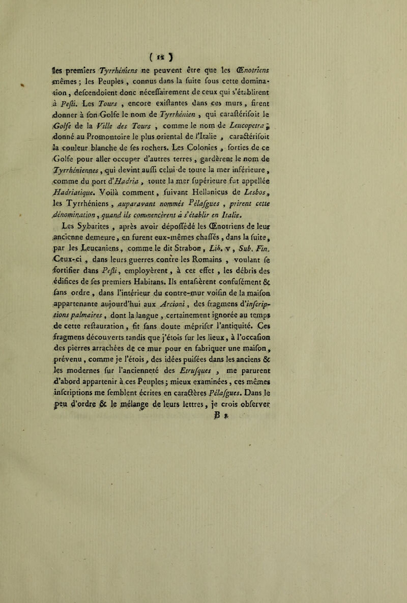 («5 les premiers Tyrrhèniens ne peuvent être que les (Enotriens #r.êmes ; les Peuples , connus dans la fuite fous cette domina* -lion , defcendoient donc néceffairement de ceux qui s’établirent À Pefli. Les Tours , encore exiftantes dans ces murs , firent donner à fon Golfe le nom de Tyrrhènien , qui caraftérifoit le Golfe de la Ville des Tours , comme le nom de Leucopetra „ (donné au Promontoire le plus oriental de l’Italie , caraâérifoic la couleur blanche de fes rochers. Les Colonies , forties de ce Golfe pour aller occuper d’autres terres , gardèrent le nom de Tyrrhéniennes, qui devint auffi celui de toute la mer inférieure , .comme du port d'Hadria , toute la mer fupérieure fut appellée Hadriatique. Voilà comment, fuivant Hellanicus de Lesbos, les Tyrrhèniens , auparavant nommés Pélafgues , prirent cette .dénomination, quand ils commencèrent à s9établir en Italie. Les Sybarites , après avoir dépoffédé les (Enotriens de leux ancienne demeure, en furent eux-mêmes chartes , dans la fuite, par les Leucaniens, comme le dit Strabon , Lib. v , Sub. Fin„ Ceux-ci , dans leurs guerres contre les Romains , voulant fe fortifier dans Pefli, employèrent, à cet effet , les débris des édifices de fes premiers Habitans. Ils entafsèrent confufément & fans ordre , dans l’intérieur du contre-mur voifin de la maifon appartenante aujourd’hui aux Arcioni , des fragmens d’infcrip- iions palmaires, dont la langue , certainement ignorée au temps de cette reftauration, fit fans doute méprifer l’antiquité. Ces fragmens découverts tandis que j’étois fur les lieux, à l’occafion des pierres arrachées de ce mur pour en fabriquer une maifon , prévenu, comme je l’étois, des idées puifées dans les anciens & les modernes fur l’ancienneté des Etrufques , me parurent d’abord appartenir à ces Peuples ; mieux examinées, ces mêmes infcriptions me femblent écrites en caraâères Pélafgues. Dans le f>eu d’ordre & le mélange de leurs lettres, je crois obferver 3 ».