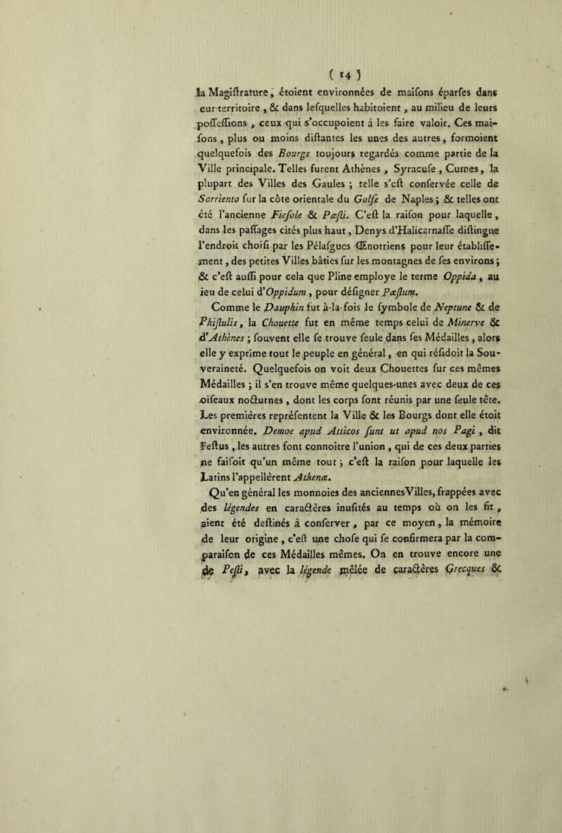 ( *4 ) la Magtftrature, étoient environnées de maifons éparfes dans eur territoire , & dans lefquelles habitoient j au milieu de leurs pofleftions , ceux qui s’occupoient à les faire valoir. Ces mai- fons , plus ou moins disantes les unes des autres, formoient quelquefois des Bourgs toujours regardés comme partie de la Ville principale. Telles furent Athènes , Syracufe , Cumes, la plupart des Villes des Gaules ; telle s’eft confervée celle de Sorriento fur la côte orientale du Golfe de Naples; .& telles ont été l’ancienne Fiefole & Peefli. C’eft la raifon pour laquelle, dans les paffages cités plus haut, Denys d’Halicarnafle diftingue l’endroit choifi par les Pélafgues (Enotriens pour leur étabhfie- îiient, des petites Villes bâties fur les montagnes de fes environs ; & c’eft auffi pour cela que Pline employé le terme Oppida , au ieu de celui à’Oppidum , pour défigner Pœflum. Comme le Dauphin fut à-la-fois le fymbole de Neptune & de Phijlulis, la Chouette fut en même temps celui de Minerve & d’Athènes ; fouvent elle fe trouve feule dans fes Médailles , alors elle y exprime tout le peuple en général, en qui réfidoit la Sou- veraineté. Quelquefois on voit deux Chouettes fur ces mêmes Médailles ; il s’en trouve même quelques-unes avec deux de ces oifeaux noélurnes , dont les corps font réunis par une feule tête. Les premières repréfentent la Ville St les Bourgs dont elle étoit environnée. Demoe apud Atticos funt ut apud nos Pagi , dit Feftus , les autres font connoître l’union , qui de ces deux parties ne faifoit qu’un même tout ; c’eft la raifon pour laquelle les Latins l’appellèrent Athence. Qu’en général les monnoies des anciennesVilles, frappées avec des légendes en caraétères inufités au temps où on les fit , aient été deftinés à conferver, par ce moyen, la mémoire de leur origine , c’eft une chofe qui fe confirmera par la com- paraifcn de ces Médailles mêmes. On en trouve encore une de Pefli) avec la légende jnêlée de caractères Grecques fk
