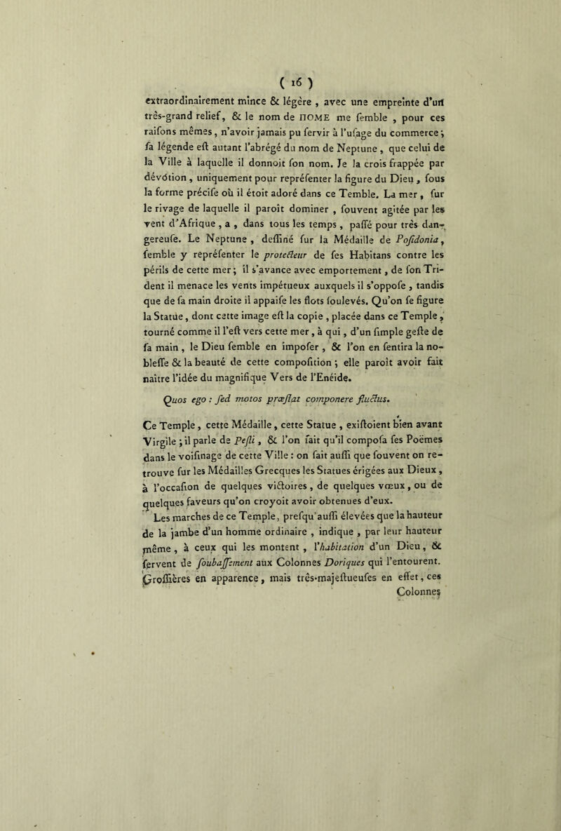 ( *« ) extraordinairement mince & légère , avec une empreinte d’utl très-grand relief, & le nom de nOME me femble , pour ces raifons mêmes, n’avoir jamais pu fervir à l’ufage du commerce ; fa légende eft autant l’abrégé du nom de Neptune , que celui de la Ville à laquelle il donnoit fon nom. Je la crois frappée par dévdtion , uniquement pour repréfenter la figure du Dieu , fous la forme précife où il étoit adoré dans ce Temble. La mer , fur le rivage de laquelle il paroît dominer , fouvent agitée par les vent d’Afrique , a , dans tous les temps, paffé pour très dan- gereufe. Le Neptune, deffiné fur la Médaille de PoJidoniay femble y repréfenter le protefleur de fes Habitans contre les périls de cette mer; il s’avance avec emportement, de fon Tri- dent il menace les vents impétueux auxquels il s’oppofe , tandis que de fa main droite il appaife les flots foulevés. Qu’on fe figure la Statue, dont cette image eft la copie , placée dans ce Temple , tourné comme il l’eft vers cette mer, à qui, d’un fimple gefle de fa main , le Dieu femble en impofer , & l’on en fentira la no- blefle & la beauté de cette compofition ; elle paroît avoir fait naître l’idée du magnifique Vers de l’Enéide. Quos ego : fed motos prœjlat componere fiuclus. Ce Temple , cette Médaille, cette Statue , exiftoient bien avant Virgile ; il parle de Pejli, & l’on fait qu’il compofa fes Poèmes dans le voifinage de cette Ville : on fait auffi que fouvent on re- trouve fur les Médailles Grecques les Statues érigées aux Dieux, à l’occafion de quelques viétoires , de quelques vœux, ou de quelques faveurs qu’on croyoit avoir obtenues d’eux. Les marches de ce Temple, prefqu'auffi élevées que la hauteur de la jambe d’un homme ordinaire , indique , par leur hauteur jnême , à ceux qui les montent , l'habitation d’un Dieu, & fervent de foubaJJ~:ment aux Colonnes Doriques qui l’entourent. (?roffières en apparence, mais três*majeftueufes en effet, ces Colonnes