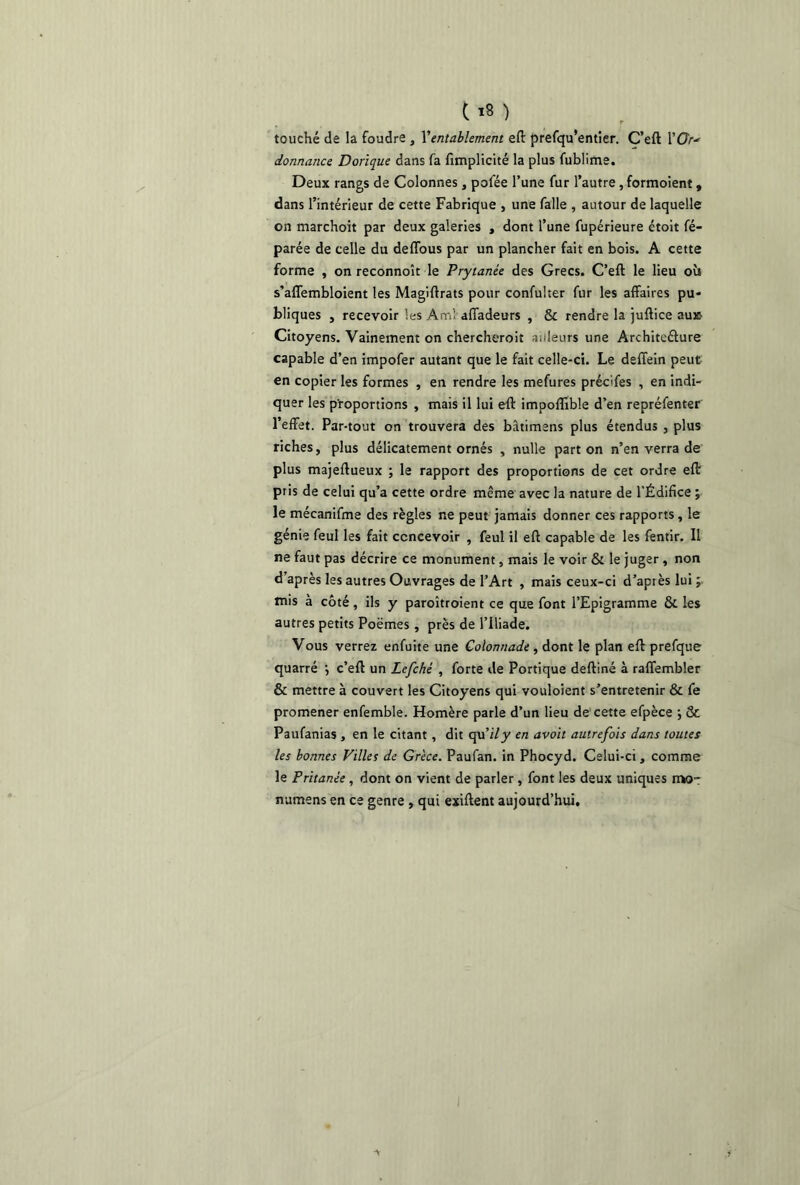 touché de la foudre , Y entablement eft prefqu’entier. C’eft YGr* donnance Dorique dans fa fimplicité la plus fublime. Deux rangs de Colonnes , pofée l’une fur l’autre, formoient , dans l’intérieur de cette Fabrique , une falle , autour de laquelle on marchoit par deux galeries , dont l’une fupérieure étoit fé- parée de celle du deffous par un plancher fait en bois. A cette forme , on reconnoît le Prytanée des Grecs. C’eft le lieu oh s’affembloient les Magiftrats pour confulter fur les affaires pu- bliques j recevoir les Ami affadeurs , & rendre la juftice au» Citoyens. Vainement on chercheroit ailleurs une Archite&ure capable d’en impofer autant que le fait celle-ci. Le deffein peut en copier les formes , en rendre les mefures prédfes , en indi- quer les proportions , mais il lui eft impoffible d’en repréfenter l’effet. Par-tout on trouvera des bâtimens plus étendus , plus riches, plus délicatement ornés , nulle part on n’en verra de plus majeftueux ; le rapport des proportions de cet ordre eft pris de celui qu’a cette ordre même avec la nature de l’Édifice ; le mécanifme des règles ne peut jamais donner ces rapports, le génie feul les fait concevoir , feul il eft capable de les fentir. Il ne faut pas décrire ce monument, mais le voir & le juger , non d’après les autres Ouvrages de l’Art , mais ceux-ci d’api ès lui; mis à côté, ils y paroîtroient ce que font l’Epigramme ôt les autres petits Poèmes , près de l’Iliade. Vous verrez enfuite une Colonnade , dont le plan eft prefque quarré ; c’eft un Lefché , forte de Portique deftiné à raffembler & mettre à couvert les Citoyens qui vouloient s’entretenir & fe promener enfemble. Homère parle d’un lieu de cette efpèce ; & Paufanias , en le citant, dit qu'ily en avoit autrefois dans toutes les bonnes Villes de Grèce. Paufan. in Phocyd. Celui-ci, comme le Pritanée, dont on vient de parler, font les deux uniques tno- numens en ce genre , qui exiftent aujourd’hui.