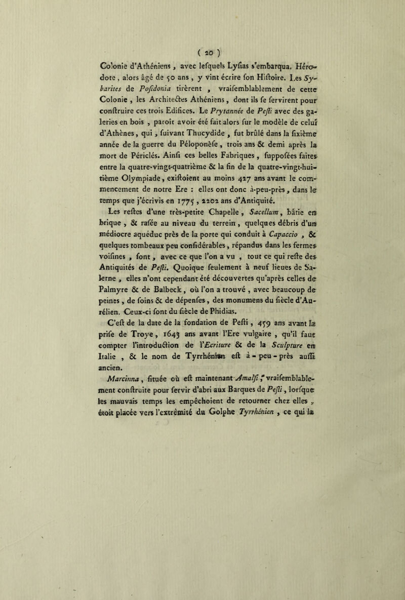 ( 40 ) Colonie d’Athéniens, avec lefquels Lyfias s’embarqua. Héro- dote , alors âgé de <;o ans , y vint écrire fon Hiftoire. Les $y- larites de Pofidonia tirèrent , vraifemblablement de cette Colonie , les Architeéles Athéniens, dont ils fe fervirent pour conftruire ces trois Edifices. Le Prytannée de Pejli avec des ga- leries en bois , paroît avoir été fait alors fur le modèle de celui d’Athènes, qui , fuivant Thucydide , fut brûlé dans la fixième année de la guerre du Péloponèfe , trois ans & demi après la mort de Périclés. Ainfi ces belles Fabriques, fuppofées faites entre la quatre*vingt-quatrième & la fin de la quatre-vingt-hui- tième Olympiade, exiftoient au moins 417 ans avant le com- mencement de notre Ere : elles ont donc à-peu-près , dans le temps que j’écrivis en 1773 , 4202 ans d’Antiquité. Les reftes d’une très-petite Chapelle , Sacellum, bâtie en brique , & rafée au niveau du terrein , quelques débris d’un médiocre aqueduc près de la porte qui conduit à Capaccio , &c quelques tombeaux peu confidérables, répandus dans les fermes voifines , font, avec ce que l’on a vu , tout ce qui refie des Antiquités de Pejli. Quoique feulement à neuf lieues de Sa- krne , elles n’ont cependant été découvertes qu’après celles de Palmyre & de Balbeck , où l’on a trouvé , avec beaucoup de peines, de foins & de dépenfes, des monumens du fiècle d’Au- rélien. Ceux-ci font du fiècle de Phidias. C’eft de la date de la fondation de Pefli, 459 ans avant la prife de Troye , 1643 ans avant l’Ere vulgaire , qu’il faut compter l’introduéfion de YEcrilure & de la Sculpture en Italie , & le nom de Tyrrhéni»n eft à-peu-près aufE ancien. Marchina,, fituée où eft maintenantJmalfi * vraifemblable- ment conftruite pour fervir d’abri aux Barques de Pejli, lorfque les mauvais temps les empêchoient de retourner chez elles y étoit placée vers l’extrémité du Golphe Tyrrhénien , ce qui la