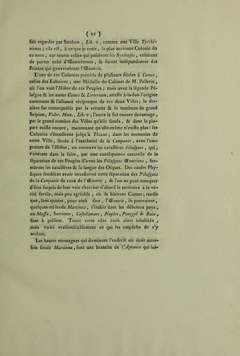 (11 ) fait regarder par Strabon , Lib. v , comme une Ville Tyrrhê- tiienne ; elle eil, à ce que je crois, la plus ancienne Colonie de ce nom ; car toutes celles qui pafsèrent les Syrénufes, cefsérent de porter celui d’CEnotrîennes , & furent indépendantes des Princes qui gouvernèrent l’Œnotrie. L’une de ces Colonies précéda de plufieurs fiècles à Cumes , celles des Euboïens ; une Médaille du Cabinet de M. Pellerin , où l’on voit YHébon de ces Peuples ; mais avec la légende Pé- lafgue & les noms Cumes & Lînternum, attelle à-la-fois l’origine commune & l’alliance réciproque de ces deux Villes; la der- nière fut remarquable par la retraite & le tombeau du grand Scipion, Valer. Max., Lib. v ; l’autre le fut encore davantage , par le grand nombre des Villes qu’elle fonda , & dont la plu- part exifle encore , maintenant qu’elle-même n’exille plus: fes Colonies s’étendirent jufqu’à Théano ; dans les monnoies de cette Ville, fuuée à l’extrémité de la Campanie , avec l’em- preinte de YHébon , on retrouve les caraélères Pélafgues , qui , s’altérant dans la fuite, par une conféquence naturelle de la- féparation de ces Peuples d’avec les Pélafgues Œnotriens , for- mèrent les caraélères & la langue des Ofques. Des caufes Phy- fiques femblent avoir occafionné cette féparation des Pélafgues de la Campanie de ceux de Y Œnotrie ; & l’on ne peut manquer d’être furpris de leur voir chercher d’abord le terriroire à la vé- rité fertile, mais peu agréable , où ils bâtirent Cumes; tandis que , fans quitter , pour ainfi dire , V Œnotrie , ils pouvoient, quelques milles de Marcinna , s’établir dans les délicieux pays, où Maffa , Sorrienio , Caflellarnare , Naples , Pourvoi & Baia , font à préfent. Toute cette côte étoit alors inhabitée , mais voici vraifemblablement ce qui les empêcha de s’y arrêter. Les hautes montagnes qui do minent l’endrort où étoit autre» fois fituée Marcinna , font une branche de Y Apennin qui lus^