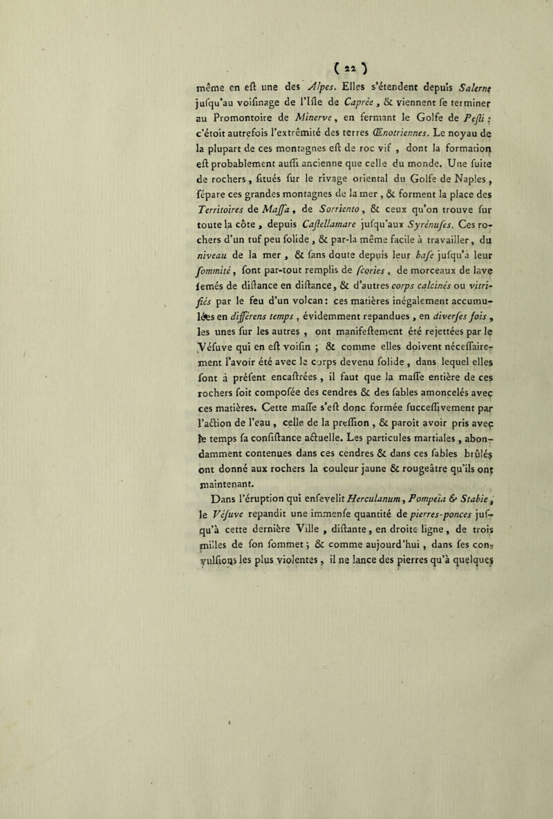 (*o même en efl une des Æpes. Elles s’étendent depuis Salerne jufqu’au voiflnage de l’Iile de Caprée, & viennent fe terminer au Promontoire de Minerve, en fermant le Golfe de Pejli • c’étoit autrefois l’extrémité des terres Œnotriennes. Le noyau de la plupart de ces montagnes eft de roc vif , dont la formation efl: probablement auflï ancienne que celle du monde. Une fuite de rochers, fitués fur le rivage oriental du Golfe de Naples , fépare ces grandes montagnes de la mer , & forment la place des Territoires de Maffa, de Sorriento, & ceux qu’on trouve fur toute la côte , depuis Cajlellamare jufqu’aux Syrénufes. Ces ro- chers d’un tuf peu folide , & par-la même facile à travailler, du niveau de la mer , & fans doute depuis leur bafe jufqu’à leur fomrnité, font par-tout remplis de fcories , de morceaux de lave femés de diftance en diftance, & d’autres corps calcinés ou vitri- fiés par le feu d’un volcan: ces matières inégalement accumu- lâtes en dijférens temps , évidemment répandues , en diverfes fois , les unes fur les autres , ont manifeftement été rejettées par le yéfuve qui en efl voifln ; & comme elles doivent néceflaire-r ment l’avoir été avec le corps devenu folide , dans lequel elles font à préfent encaflrées , il faut que la maffe entière de ces rochers foit compofée des cendres & des fables amoncelés avec ces matières. Cette maffe s’eft donc formée fucceffivement par l’aétion de l’eau , celle de la preflion , & paroît avoir pris avec fe temps fa conflftance a&uelle. Les particules martiales , abon- damment contenues dans ces cendres & dans ces fables brûlés ont donné aux rochers la couleur jaune & rougeâtre qu’ils ont maintenant. Dans l’éruption qui enfevelil Herculanum, Pompeïa & Stabie, le Véjuve répandit une immenfe quantité de pierres-ponces juf- qu’à cette dernière Ville , diftante, en droite ligne, de trois milles de fon fommet ; & comme aujourd’hui, dans fes con? yulffoas les plus violentes, il ne lance des pierres qu’à quelques