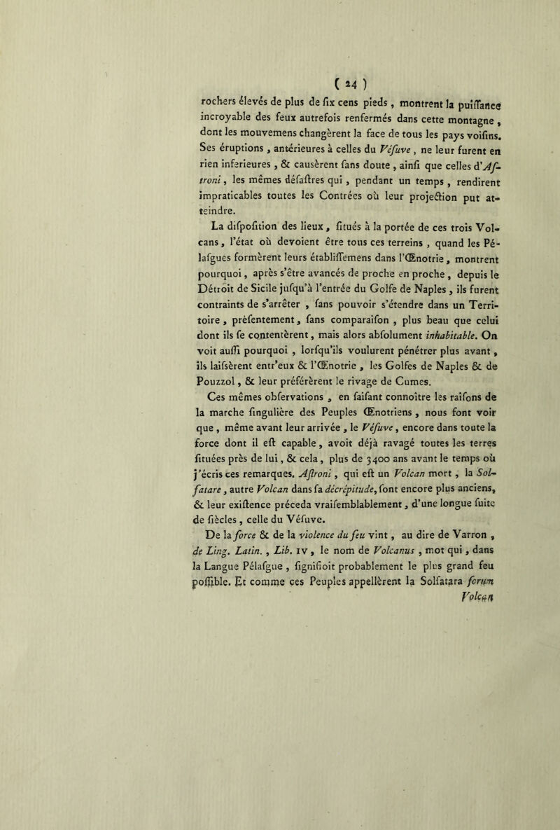 ( *4 ) rochers élevés de plus de fix cens pieds, montrent la puiflancs incroyable des feux autrefois renfermés dans cette montagne , dent les mouvemens changèrent la face de tous les pays voifins. Ses éruptions, antérieures à celles du Véfuve , ne leur furent en rien inferieures , & causèrent fans doute , ainfi que celles d'Af- troni, les mêmes défaftres qui , pendant un temps , rendirent impraticables toutes les Contrées où leur projeétion put at- teindre. La difpofition des lieux , fitués à la portée de ces trois Vol- cans, l’état où dévoient être tons ces terreins , quand les Pé- lafgues formèrent leurs établiffemens dans l’Œnotrie , montrent pourquoi, après s’être avancés de proche en proche , depuis le Détroit de Sicile jufqu’à l’entrée du Golfe de Naples , ils furent contraints de s’arrêter , fans pouvoir s’étendre dans un Terri- toire , prèfentement, fans comparaifon , plus beau que celui dont ils fe contentèrent, mais alors abfolument inhabitable. On voit aufli pourquoi , lorfqu’ils voulurent pénétrer plus avant, ils laifsèrent entr’eux & l’Œnotrie , les Golfes de Naples & de Pouzzol, & leur préférèrent le rivage de Cumes. Ces mêmes obfervations , en faifant connoître les raifons de la marche ftngulière des Peuples Œnotriens , nous font voir que , même avant leur arrivée , le Véfuve, encore dans toute la force dont il eft capable, avoit déjà ravagé toutes les terres fituées près de lui, & cela, plus de 3400 ans avant le temps où j’écris ces remarques. Aflroni, qui eft un Volcan mort , la Sol- fatare , autre Volcan dans fa décrépitude, font encore plus anciens, & leur exiftence précéda vraifemblablement, d’une longue fuite de fiècles , celle du Véfuve. De la force & de la violence du feu vint, au dire de Varron , de Ling. Latin. , Lib. iv, le nom de Volcanus , mot qui, dans la Langue Pélafgue , fignifioit probablement le plus grand feu poftible. Et comme ces Peuples appelèrent la Solfatara ferun Voleta