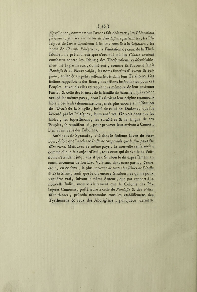 ( *6 ) d’expliquer, comme nous l’avons fait obferver , les Phénomène-/ phyJLpiu , par les év'emrnens de leur hifloire particulière ; les Pé- lafgues de Cumes donnèrent à fes environs & à la Solfatara , les noms de Champs Phlégréens, à l’imitation de ceux de la Thef- falonie , ils prétendirent que c’étoit-là où les Géants avoient combattu contre les Dieux ; des Thefprotiens vraifemblable- ment mêlés parmi eux , donnèrent , comme ils l’avoient fait à Pandofie & au Fleuve voifin , les noms funefles à'Avertie &C Hé- géton , au lac & au petit ruifieau fitués dans leur Territoire. Ces défions rappelloient des lieux , des aéfions intéreflantes pour ces Peuples , auxquels elles retraçoient /a mémoire de leur ancieune Patrie , &. celle des Princes de la famille de Saturne , qui avoient occupé le' mêmes pays, dont ils tiroient leur origine reconnoif- fable à ces feules dénominations t mais plus encore à l’inftitutioni de Y Oracle de la Sibylle, imité de celui de Dodone , qui fut inventé par les Pélafgues, leurs ancêtres. On voit donc que les fables , les fuperftitions , les caraétères & la langue de ces Peuples, fe réunifient ici, pour prouver leur arrivée à Cumes y bien avant celle des Euboïens. Anthiocus de Syracufe , cité dans le dixième Livre de Stra- bon , difoit que Y ancienne Italie ne comprenait que le fcul pays des- (Enotriens. Mais avec ce même pays , la nouvelle renfermoit » comme elle le fait aujourd’hui , tous ceux qui du Golfe de Pofi- «donia s’étendent jufqu’aux Alpes; Strabon le dit exprefiement au commencement de fon Liv. V. Située dans cette partie, Cumes étoit, en ce fens , la plus ancienne de touter les Villes de VItalie. & de la Sicile , ainfi que le dit encore Strabon , ce qui ne pou- vant être vrai, fuivant le même Auteur , que par rapport à la. nouvelle Italie, montre clairement que la Çolonie des Pé- lafgues Cuméens, poftétieure à celle de Pandofie Sc des Villes (Eriotriennes , précéda néanmoins tous les établifiemens des Tyrrhéniens & ceux des Aborigènes , pmfquece derniers