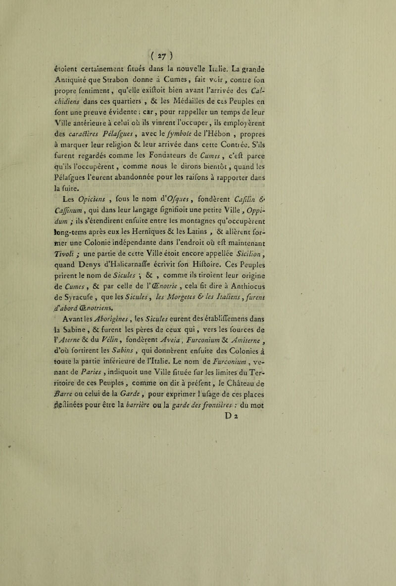 ( *7 ) étoient certainement fitués dans la nouvelle Italie. La grande Antiquité que Strabon donne à Cumes, fait voir, contre ion propre fentiment, qu’elle exiftoit bien avant l’arrivée des Cal- chidiens dans ces quartiers , & les Médailles de ces Peuples en font une pteuve évidente ; car, pour rappeller un temps de leur Ville antérieure à celui où ils vinrent l’occuper, ils employèrent des caractères Pélafgues , avec le Jymbole de J’Hébon , propres à marquer leur religion & leur arrivée dans cette Contrée. S’ils furent regardés comme les Fondateurs de Cumes , c’eft parce qu'ils l’occupèrent, comme nous le dirons bientôt, quand les Pélafgues l’eurent abandonnée pour les raifons à rapporter dans la fuite. Les Opiciens , fous le nom d’Ofques, fondèrent Cajüln & CaJJînum, qui dans leur langage fignifioit une petite Ville , Oppi- dum ; ils s’étendirent enfuite entre les montagnes qu’occupèrent long-tems après eux les Herniques & les Latins , & allèrent for- mer une Colonie indépendante dans l’endroit où efl maintenant Tivoli ; une partie de cette Ville étoit encore appellée Sicilion , quand Denys d’Halicarnaffa écrivit fon Hiftoire. Ces Peuples prirent le nom de Sicules \ & , comme ils tiroient leur origine de Cumes, & par celle de Y(Enotrie , cela fit dire à Anthiocus deSyracufe, que les Sicules, les Morgetes & les Italiens , furent d'abord (Enotriens, Avant les Aborigènes , les Sicules eurent des étabüffemens dans la Sabine , & furent les pères de ceux qui, vers les fources de YAterne & du Félin, fondèrent Aveia, Turconium & Amiterne , d’où fortirent les Sabins , qui donnèrent enfuite des Colonies à toute la paitie intérieure de l’Italie. Le nom de Furconium , ve- nant de Paries , indiquoit une Ville fituée fur les limites du Ter- ritoire de ces Peuples, comme on dit à préfent, le Château de Barre ou celui de la Garde , pour exprimer 1 ufage de ces places jlgllinées pour être la barrière ou la garde des frontières : du mot Dî