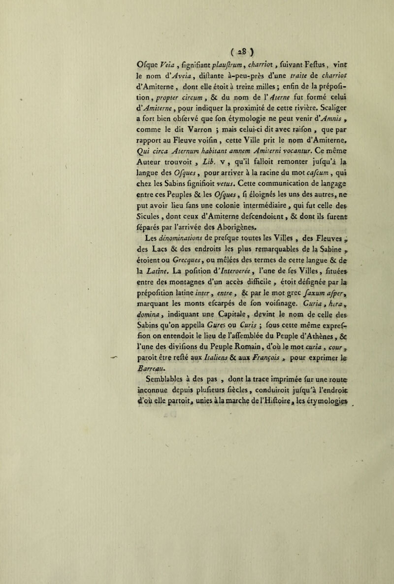 (*») Ofque Veia , fignifiant plaujlrum, charriot, fuivant Feftus , vînt le nom d'Aveia, disante à-peu-près d’une traite de charriot d’Amiterne , dont elle étoit à treize milles ; enfin de la prépofi- tion, propter circum , & du nom de 1’ 4terne fut formé celui d’Amiterne, pour indiquer la proximité de cette rivière. Scaliger a fort bien obfervé que fon étymologie ne peut venir à’Amnis , comme le dit Varron j mais celui-ci dit avec raifon , que par rapport au Fleuve voifin , cette Ville prit le nom d’Amiterne. Qui circa Aternuin habitant amnem Amiterni vocantur. Ce même Auteur trouvoit , Lib. v , qu’il falloit remonter jufqu’à la langue des Gfques , pour arriver à la racine du mot cafcum , qui chez les Sabins fignifioit vêtus. Cette communication de langage entre ces Peuples &. les Ofques, fi éloignés les uns des autres, ne put avoir lieu fans une colonie intermédiaire , qui fut celle des Sicules , dont ceux d’Amiterne defcendoient, & dont ils furent féparés par l’arrivée des Aborigènes. Les dénominations de prefque toutes les Villes , des Fleuves , des Lacs & des endroits les plus remarquables de la Sabine y étoientou Grecques, ou mêlées des termes de cette langue & de la Latine. La pofition d’interoerée , l’une de fes Villes, fituées entre des montagnes d’un accès difficile , étoit défignée par la prépofition latine inter, entre , & par le mot grec faxum afper, marquant les monts efcarpés de fon voifinage. Curia, haa, domina t indiquant une Capitale, devint le nom de celle des Sabins qu’on appella Cures ou Curis ; fous cette même expref- fion on entendoit le lieu de l’affemblée du Peuple d’Athènes , & l’une des divifions du Peuple Romain, d’où le mot curia , cour T paroît être refté aux Italiens & aux François , pour exprimer le Barreau. Semblables à des pas , dont la trace imprimée fur une route inconnue depuis plufieurs fiècles, conduiroit jufqu’à l’endroit d’où elle partoit, unies àla marche del’Hifloire, les étymologies