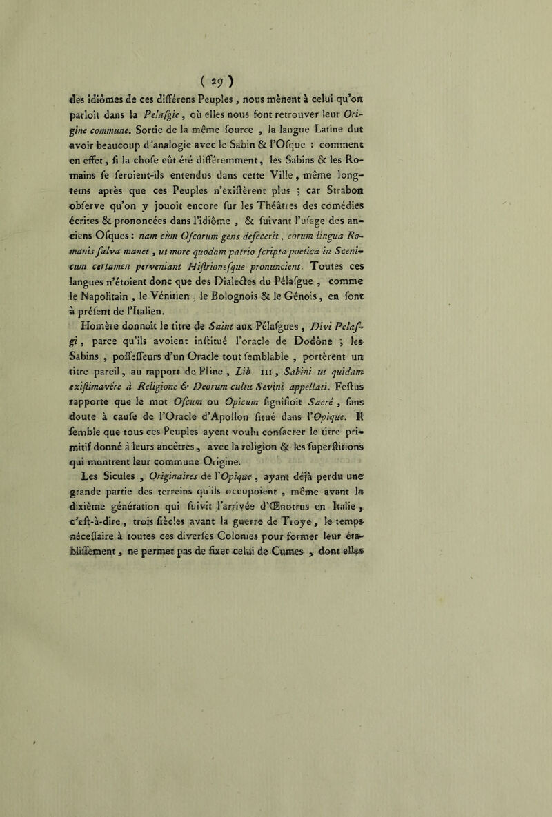 ( *9 ) des idiomes de ces différens Peuples, nous mènent à celui qu’on parloit dans la Pelafgie , où elles nous font retrouver leur Ori- gine commune. Sortie de la même fource , la langue Latine dut avoir beaucoup d’analogie avec le Sabin & l’Ofque : comment en effet, fi la choie eût été différemment, les Sabins & les Ro- mains fe feroient-ils entendus dans cette Ville , même long- tems après que ces Peuples n’éxiftèrent plus car Strabon obferve qu’on y jouoit encore fur les Théâtres des comédies écrites & prononcées dans l’idiôme , & fuivant l’ufage des an- ciens Ofques : nam cum Ofcorum gens defecerit, eorum lingua Ro- manis falva manet, ut more quodam patrio fcripta poetica in Sceni- cum certamen perveniant Hiflriontfque pronuncient- Toutes ces langues n’étoient donc que des Dialeéles du Pélafgue , comme le Napolitain , le Vénitien , le Bolognois & le Génois, en font à préfent de l’Italien. Homète donnoit le titre de Saint aux Pélafgues , Divi Pelaf- gi, parce qu’ils avoient inflitué l’oracle de Dodône ; les Sabins , poffeffeurs d’un Oracle tout femblable , portèrent un titre pareil, au rapport de Pline , Lib m , Sabini ut quidant cxiflimavêre à Religione & Deorum cultu Sevini appellati. Feflus rapporte que le mot Ofcum ou Opicum fignifioit Sacré , fans doute à caufe de l’Oracle d’Apollon fitué dans YOpique. R fembie que tous ces Peuples ayent voulu confacrer le titre pri- mitif donné à leurs ancêtres , avec la religion & les fuperftitions qui montrent leur commune Origine. Les Sicules , Originaires de YOpique , ayant déjà perdu une grande partie des terreins qu'ils occupoient , même avant la dixième génération qui fuivit l’arrivés d’CEnotrus en Italie , c’eft-à-dire , trois fièeles avant la guerre de Troye , le temps néceffaire à toutes ces diverfes Colonies pour former leur éta- MLHement, ne permet pas de fixer celui de Cumes , dont elle®