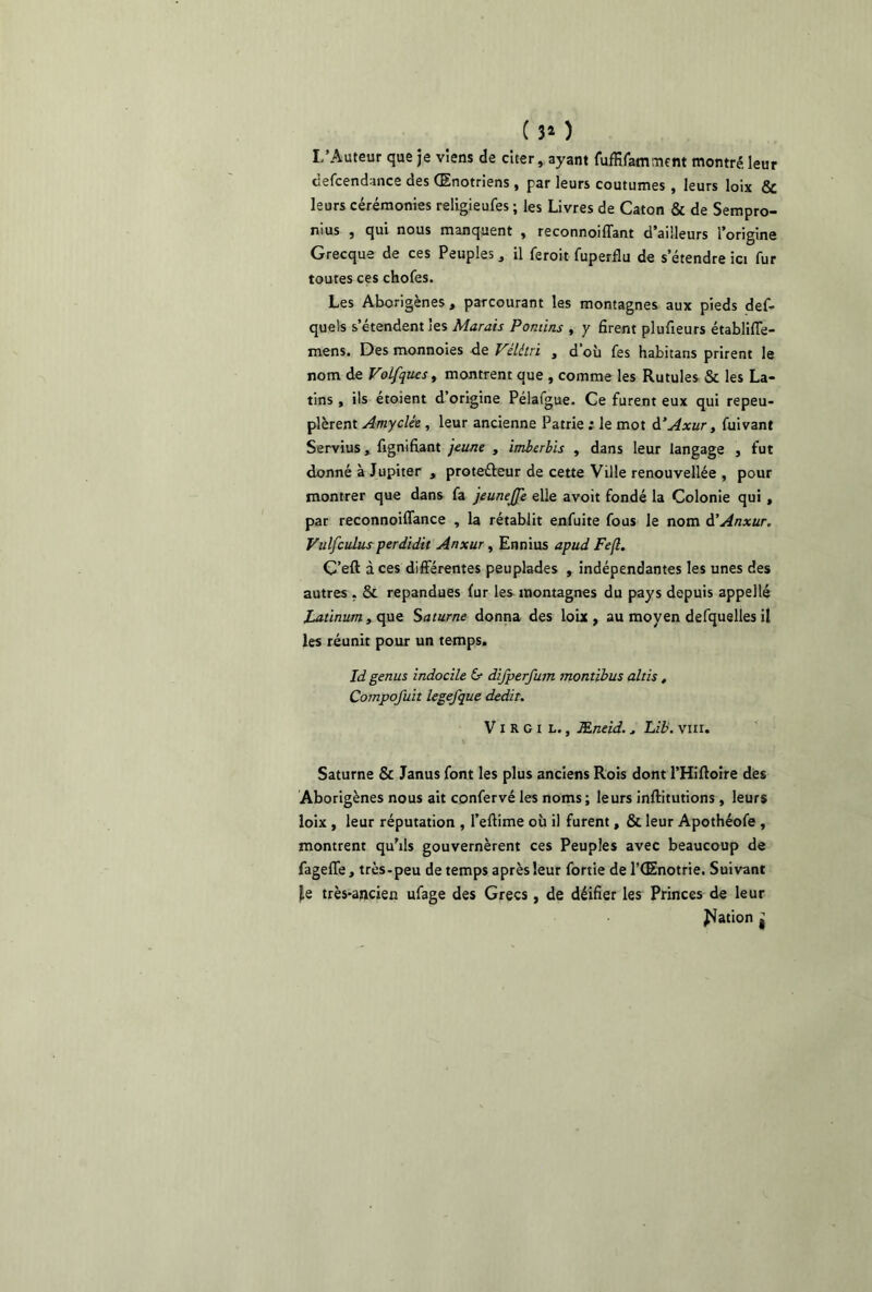 ( 3* ) L’Auteur que je viens de citer, ayant fuffifamment montré leur defcendance des (Enotriens , par leurs coutumes , leurs loix & leurs cérémonies religieufes ; les Livres de Caton & de Sempro- nius , qui nous manquent , reconnoiffant d’ailleurs l’origine Grecque de ces Peuples, il feroit fuperflu de s’étendre ici fur toutes ces chofes. Les Aborigènes, parcourant les montagnes aux pieds def- quels s’étendent les Marais Ponùns , y firent plufieurs établiffe- mens. Des monnoies de Vêlé tri , d’où fes habitans prirent le nom de Volfqucs, montrent que , comme les Rutules & les La- tins , ils étoient d’origine Pélafgue. Ce furent eux qui repeu- plèrent Amyclée , leur ancienne Patrie ; le mot d’Axur, fuivant Servius, fignifiant jeune , imberbis , dans leur langage , fut donné à Jupiter , proteéleur de cette Ville renouvellée , pour montrer que dans fa jeunejfe elle avoit fondé la Colonie qui, par reconnoiffance , la rétablit enfuite fous le nom d’Anxur. Vulfculus perdidit Anxur, Ennius apud Fe(l. Ç’eft à ces différentes peuplades , indépendantes les unes des autres . & répandues fur les montagnes du pays depuis appelle Latinum, que Saturne donna des loix, au moyen defquelles il les réunit pour un temps. Id genus indocile & difperfum montibus altis, Compofuit legefque dédit. V i R G i L., Æneid.. Lib. vm. \ Saturne & Janus font les plus anciens Rois dont l’Hiftoire des Aborigènes nous ait confervé les noms ; leurs inftitutions, leurs loix , leur réputation , l’eftime où il furent, & leur Apothéofe , montrent qu’ils gouvernèrent ces Peuples avec beaucoup de fageffe, très-peu de temps après leur fortie de l’CEnotrie. Suivant |e très-ancien ufage des Grecs , de déifier les Princes de leur Ration :