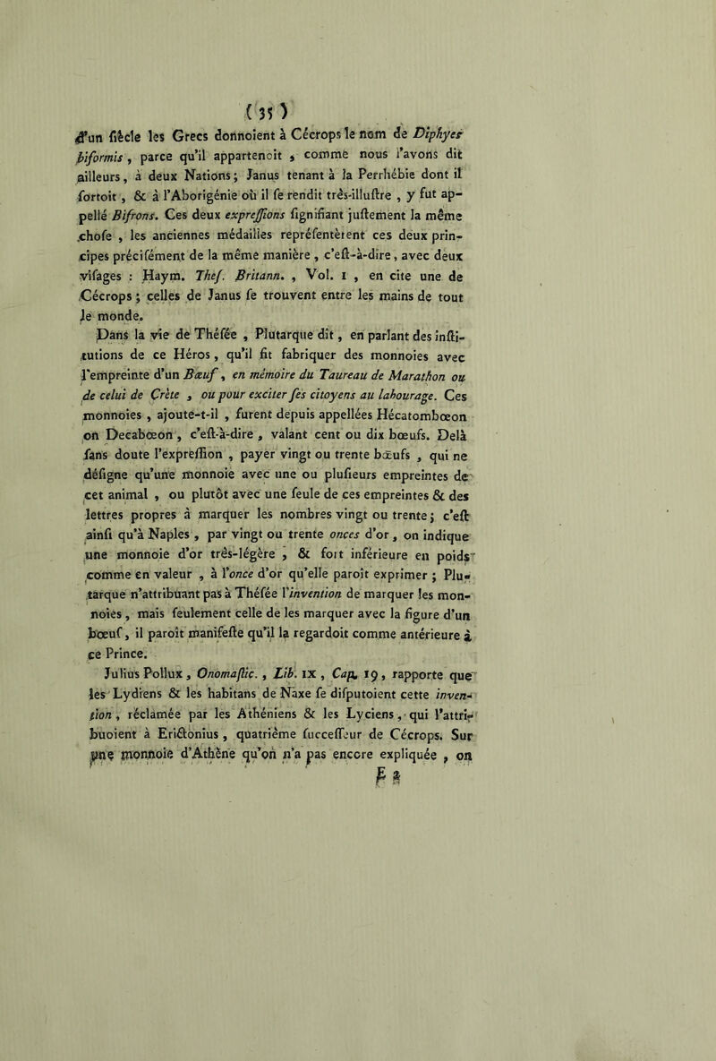 4’un fiècle les Grecs donnoient à Cécrops le nom de Diphyet jbiformis , parce qu’il appartenoit , comme nous l’avons dit ailleurs, à deux Nations ; Janus tenant à la Perrhébie dont il fortoit , & à l’Aborigénie où il fe rendit très-illuftre , y fut ap- pelle Bifrons. Ces deux exprejfons fignifiant juftement la même .chofe , les anciennes médailles repréfentètent ces deux prin- cipes précifément de la même manière , c’efi-à-dire, avec deux yifages : Haym. Thef. Britann. , Vol. i , en cite une de Cécrops ; celles de Janus fe trouvent entre les mains de tout Je monde. Pans la vie de Théfée , Plutarque dit, en parlant des infli- ,tutions de ce Héros, qu’il fit fabriquer des monnoies avec l'empreinte d’un Bœuf, en mémoire du Taureau de Marathon ou de celui de Crète , ou pour exciter fes citoyens au labourage. Ces monnoies , ajoute-t-il , furent depuis appellées Hécatombœon on Decabœon , c’eft-à-dire , valant cent ou dix bœufs. Delà fans doute l’expreffion , payer vingt ou trente bœufs , qui ne défigne qu’une monnoie avec une ou plufieurs empreintes de cet animal , ou plutôt avec une feule de ces empreintes & des lettres propres à marquer les nombres vingt ou trente j c’eft ainfi qu’à Naples , par vingt ou trente onces d’or , on indique une monnoie d’or très-légère , & foit inférieure en poids comme en valeur , à l’once d’or qu’elle paroît exprimer ; Plu- tarque n’attribuant pas à Théfée l’invention de marquer les mon- noies , mais feulement celle de les marquer avec la figure d’un bœuf, il paroît manifefte qu’il la regardoit comme antérieure i ce Prince. Julius Pollux, Onomaflic. , Lib. IX , Cap. 19, rapporte que les Lydiens & les habitans de Naxe fe difputoient cette inven~ tion, réclamée par les Athéniens & les Lyciens, qui l’attri- buoient à Eriélonius , quatrième fucceffeur de Cécrops. Sur tpnç monnoie d’Athène qu’on n’a pas encore expliquée , on