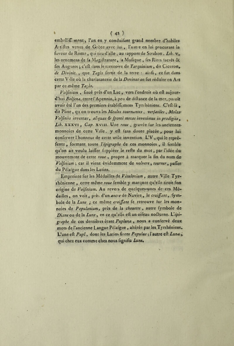 ( 4» ) embellMT.’ment, l’un en y conduifant grand nombre d’habiles Aitiftes venus de Grèce avec lui , l’autre en lui procurant la faveur de Rome , qui tira d’elle , au rapport de Strabon . Lib. v, les ornemens de fa Magifirature, a Mufique , fes Rites iacrés &. fes Augures ; c’eft dans le territoire de Tarquinium , dit Cicéron, de Divinit. , que Pages fortit de la terre : aii.fi, ce fut dans cette Vdle où la charlatanerie de la Devinât on fut réduite en Ait par ce même Pages. Volfmium , fitué près d’un Lac , vers l’endroit où eft aujour- d’hui Bol/ena, entre l’Apennin, à peu de difiance de la mer, pa.oît avoir été l’un des premiers établififcmens Tyrihéniens. C’efi là , dit Pline , qu on trouva les Meules tournantes , verlatiles , Molast Volfiniis inventas, ali quas & fponté motas invenimus in prodigiis , Lib. xxxvi. Cap. xvui. Une roue , gravée fur les anciennes- monnoies de cette Ville, y eft fans doute placée, pour lui conferver 1 honneur de cette utile invention L’V , qui le repré- fente , formant toute l'épigraphe de ces monnoies , il femble qu’on ait voulu laifTer fippléer le relie du mot, par l’idée du mouvement de cette roue , propre à marquer la fin du nom de Volfmium \ car il vient évidemment de volvere, tourner, palier du Pélalgue dans les Latins. Empreinte fur les Médailles de Vétulonium, autre Ville Tyr- rhénienne , cette même roue femble y marquer qu’elle tiroit fon origine de Volfmium. Au revers de quelques-unes de ces Mé^ dailles , on voit, p'ès d’un ancre de Navire, le croisant, fym- bole de la Lune ; ce même croijfant fe retrouve fur les mon- noies de Populonium, près de la chouette , autre fymbole de Diane ou de la Lune , en ce qu’elle etl un oifeau noéhirne. L’épi- graphe de ces dernières étant Pupluna , nous a confervé deux mots de l’ancienne Langue Pélafgue , altérée par les Tyrrhéniens» L’une eft Pupl, dont les Latins firent Populus} l’autre eft Luna. * qui chez eux comme chez nous lignifia Lune, \