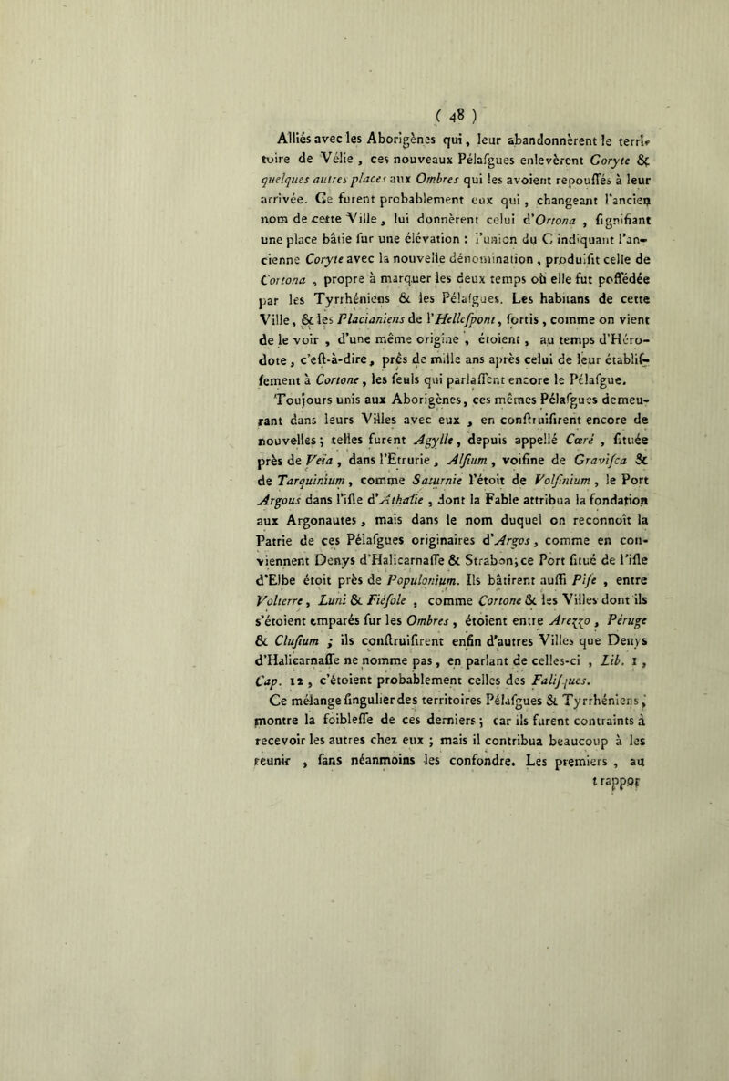 Alliés avec les Aborigènes qui, leur abandonnèrent le terri* tuire de Vélie , ces nouveaux Pélafgues enlevèrent Goryte &Ç. quelques autres places aux Ombres qui les avoient repoufles à leur arrivée. Ge furent probablement eux qui , changeant l'ancien nom de cette Ville , lui donnèrent celui â'Orrona , Lignifiant une place bâtie fur une élévation : l’union du C indiquant l’an- cienne Coryte avec la nouvelle dénomination , pr.oduifit celle de Cortona , propre à marquer les deux temps où elle fut poffédée par les Tyrrhéniens & les Pélafgues. Les habnans de cette Ville, &les Placianiens de l’Hellcfpont, fortis , comme on vient de le voir , d’une même origine , étoient , au temps d’Hcro- dote , c’efl-à-dire, prés de mille ans après celui de leur étabüf- fement à Cono ne, les feuls qui parlafisnt encore le Pélafgue. Toujours unis aux Aborigènes, ces mêmes Pélafgues demeu- rant dans leurs Villes avec eux , en conflruifirent encore de nouvelles ; telles furent Agylle, depuis appelle Carré , fittiée près de Vêla , dans l’Etrurie , AIJium , voifine de Gravifca Sc de Tarquinium, comme Saturnie l’étoit de Volfmïum , le Port Argous dans Tille d’Atkaüe . dont la Fable attribua la fondation aux Argonautes , mais dans le nom duquel on reconnoît la Patrie de ces Pélafgues originaires d’Argos, comme en con- viennent Denys d'Halicarnafle & Strabonjce Port fituc de Pille d’Elbe étoit près de Populonium. Ils bâtirent aufli Pife , entre Volierre, Luni & Fiéfole , comme Cortonc ôi les Villes dont ils s’étoient emparés fur les Ombres , étoient entre Are^go , Péruge & Clufium ; ils conflruifirent enfin d'autres Villes que Denys d’Halicarnafle ne nomme pas , en parlant de celles-ci , Lib. i , Cap. il, c’étoient probablement celles des Falijques. Ce mélange fingulierdes territoires Pélafgues &. Tyrrhénier s, montre la foiblefle de ces derniers ; car ils furent contraints à recevoir les autres chez eux ; mais il contribua beaucoup à les reunir , fans néanmoins les confondre. Les premiers , au irappor