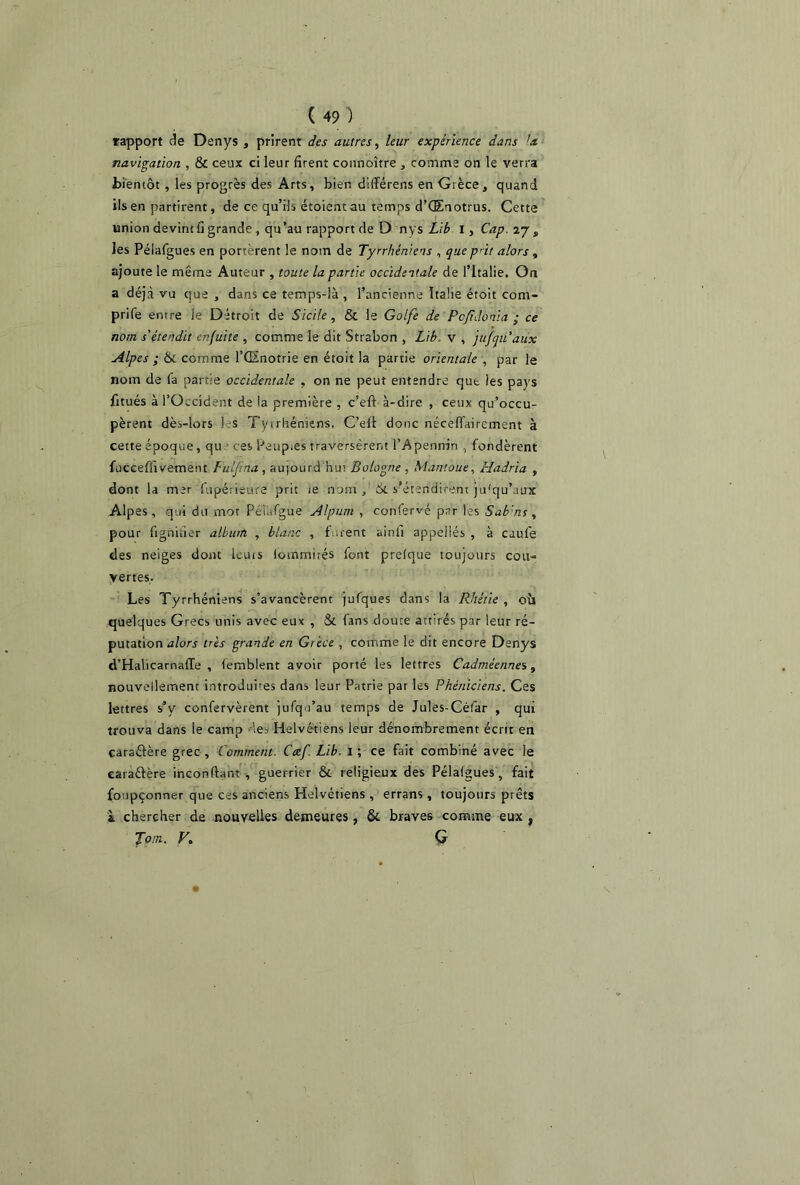rapport de Denys , prirent des autres, leur expérience dans U navigation , & ceux ci leur firent connoître , comme on le verra bientôt, les progrès des Arts, bien différens en Grèce, quand ils en partirent, de ce qu’ils étoient au temps d’Œnotrus. Cette union devint fi grande, qu ’au rapport de D nys Lib I, Cap. 27 s les Pélafgues en portèrent le nom de Tyrr/iéniens , que p’it alors , ajoute le même Auteur , toute la partie occidentale de l’Italie. On a déjà vu que , dans ce temps-là , l’ancienne Italie étoit com- prife entre le Détroit de Sicile , & le Golfe de Pc fi do ni a ; ce nom s'étendit enfuite , comme le dit Strabon , Lib. v , jufqu'aux Alpes ; & comme l’GSnotrie en étoit la partie orientale , par le nom de fa partie occidentale , on ne peut entendre que les pays fitués à l’Occident de la première , c’eft à-dire , ceux qu’occu- pèrent dès-lors ! s Tytrhéniens. C’efi donc néceflairement à cette époque, qu ces Peuples traversèrent l’Apennin , fondèrent fucceffivemetit Fulfina, au|ourd hu; Bologne , Mantoue, Hadria , dont la mer fupétieure prit ie nom. Si s'étendirent ju'qu’aux Alpes, qui du mot Péiufgue Alpum , confervé par les Sab'm , pour fignifier album , blanc , furent ainfi appeilés , à caule des neiges dont lcuts lommités font prelque toujours coït'» vertes. Les Tyrrhéniens s’avancèrent jufques dans la Rhétie , où quelques Grecs unis avec eux , & fans doute attirés par leur ré- putation alors très grande en Grèce , comme le dit encore Denys d’Halicarnaffe , iemblent avoir porté les lettres Cadméennes, nouvellement introduites dans leur Patrie par les Phéniciens. Ces lettres s’y confervèrent jufqi’au temps de Jules-Céfar , qui trouva dans le camp des Helvétiens leur dénombrement écrit en caraftère grec . Comment. Cæf. Lib. i; ce fait combiné avec le earaflère inconfiant , guerrier & religieux des Pélalgues, fait foupçonner que ces anciens Helvétiens , errans , toujours prêts à chercher de nouvelles demeures, & braves comme eux , Jdm. V. G