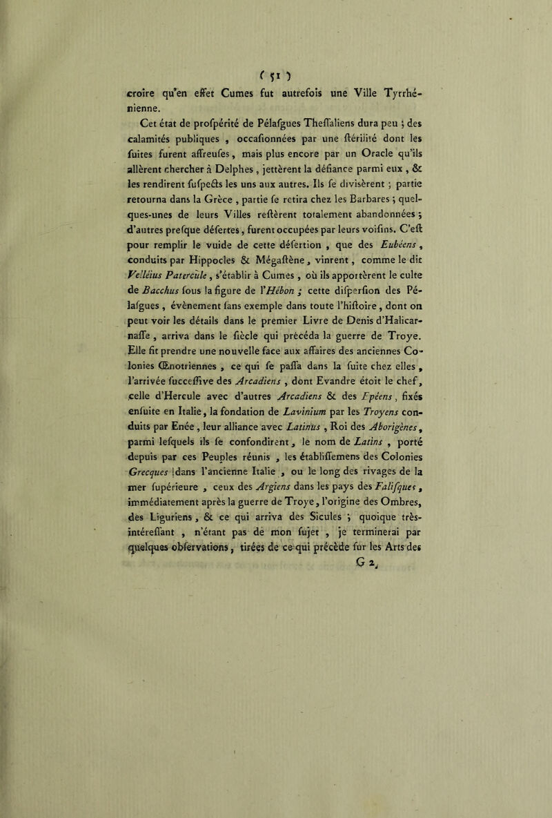 ( $1 ) croire qu’en effet Cumes fut autrefois une Ville Tyrrhé- nienne. Cet état de profpérité de Pélafgues Theffaliens dura peu ; des calamités publiques , occafionnées par une ftériiiié dont les fuites furent affreufes, mais plus encore par un Oracle qu’ils allèrent chercher à Delphes , jettèrent la défiance parmi eux , & les rendirent fufpeéts les uns aux autres. Ils fe divisèrent ; partie retourna dans la Grèce , partie fe retira chez les Barbares \ quel- ques-unes de leurs Villes relièrent totalement abandonnées ; d’autres prefque déferres, furent occupées par leurs voifins. C’eft pour remplir le vuide de cette défertion , que des Eubéens , conduits par Hippocles & Mégaftène, vinrent, comme le dit Vellèius Paurcule , s’établir à Cumes , où ils apportèrent le culte de Bacchus fous la figure de YHébon ; cette difperfion des Pé- lafgues , évènement fans exemple dans toute l’hiftoire, dont on peut voir les détails dans le premier Livre de Denis d’Halicar- naffe , arriva dans le fiècle qui précéda la guerre de Troye. Elle fit prendre une nouvelle face aux affaires des anciennes Co- lonies (Enotriennes , ce qui fe paffa dans la fuite chez elles , l’arrivée fucceffive des Arcadïens , dont Evandre ëtoit le chef, .celle d’Hercule avec d’autres Arcadïens &. des Fpéens , fixés enfuite en Italie, la fondation de Lavinïum par les Troyens con- duits par Enée , leur alliance avec Latinus , Roi des Aborigènes , parmi lefquels ils fe confondirent, le nom de Latins , porté depuis par ces Peuples réunis , les établiffemens des Colonies Grecques (dans l’ancienne Italie , ou le long des rivages de la mer fupérieure , ceux des Argiens dans les pays des Falifques, immédiatement après la guerre de Troye, l’origine des Ombres, des Liguriens , & ce qui arriva des Sicules quoique très- intéreflant , n’étant pas de mon fujet , je terminerai par quelques obfervations, tirées de coqui précède fur les Arts des G*,