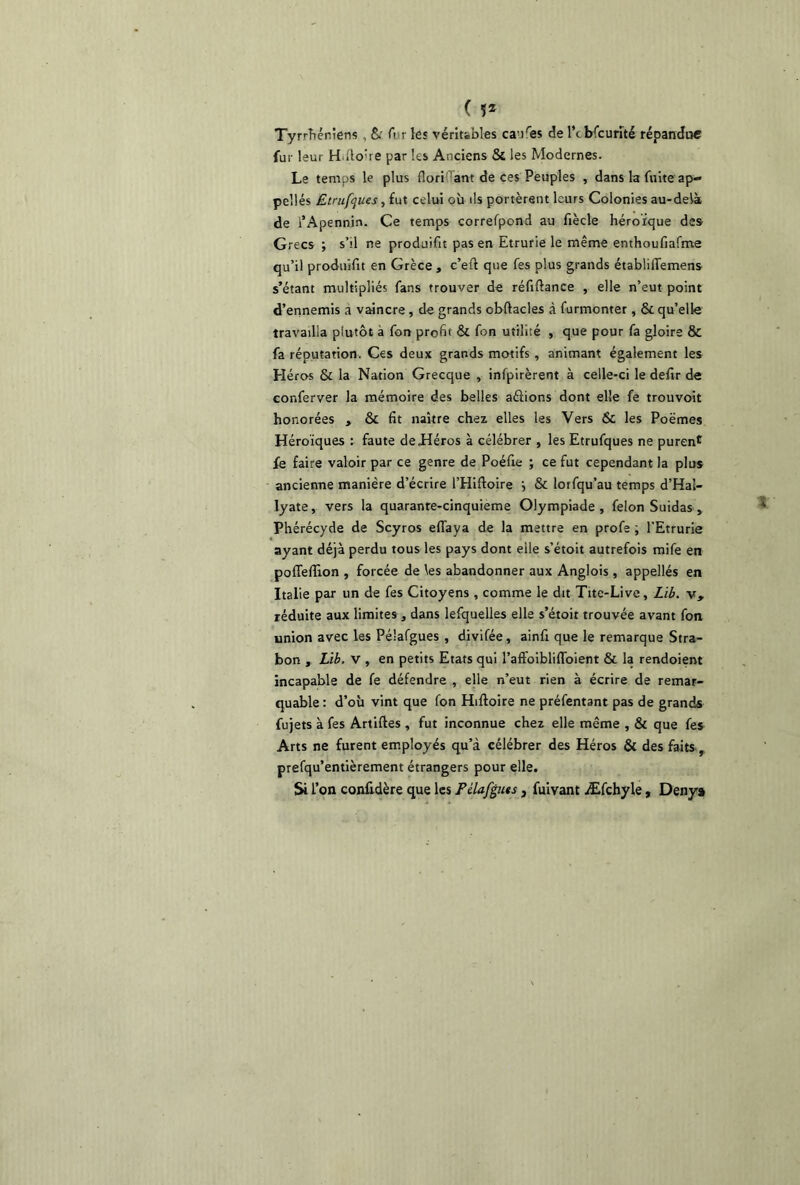 ( ï* Tyrrhéniens , & A r les véritables caures de l*cbfcurîté répandue fur leur H llo’re par les Anciens St les Modernes. Le temps le plus floriiïant de ces Peuples , dans la fuite ap- pellés Etrufyues, fut celui où ils portèrent leurs Colonies au-delà de l’Apennin. Ce temps correfpond au fiècle héroïque des Grecs ; s’il ne produifit pas en Etrurie le même enthoufiafme qu’il produifit en Grèce , c’etl que fes plus grands établilTemens s’étant multipliés fans trouver de réfiflance , elle n’eut point d’ennemis a vaincre, de grands cbftacles à furmonter, St qu’elle travailla plutôt a fon profit St fon utilité , que pour fa gloire & fa réputation. Ces deux grands motifs, animant également les Héros St la Nation Grecque , infpirèrent à celle-ci le defir de conferver la mémoire des belles aftions dont elle fe trouvoit honorées , St fit naître chez elles les Vers St les Poèmes Héroïques : faute de Héros à célébrer , les Etrufques ne purent fe faire valoir par ce genre de Poéfie ; ce fut cependant la plus ancienne manière d’écrire l’Hiftoire i St lorfqu’au temps d’Hal- lyate, vers la quaranre-cinquieme Olympiade, félon Suidas , Phérécyde de Scyros effaya de la mettre en profe ; l’Etrurie ayant déjà perdu tous les pays dont elle s’étoit autrefois mife en poffefîion , forcée de les abandonner aux Anglois , appellés en Italie par un de fes Citoyens , comme le dit Tite-Live, Lib. v, réduite aux limites, dans lefquelies elle s’étoit trouvée avant fon union avec les Pélafgues , divifée, ainfi que le remarque Stra- bon , Lib. v , en petits Etats qui l’afFoibliffoient 8t la rendoient incapable de fe défendre , elle n’eut rien à écrire de remar- quable : d’où vint que fon Hifloire ne préfentant pas de grands fujets à fes Artiftes , fut inconnue chez elle même , St que fes Arts ne furent employés qu’à célébrer des Héros St des faits , prefqu’entièrement étrangers pour elle. Si l’on confidère que les Pélafguts , fuivant Æfchyle, Deny»