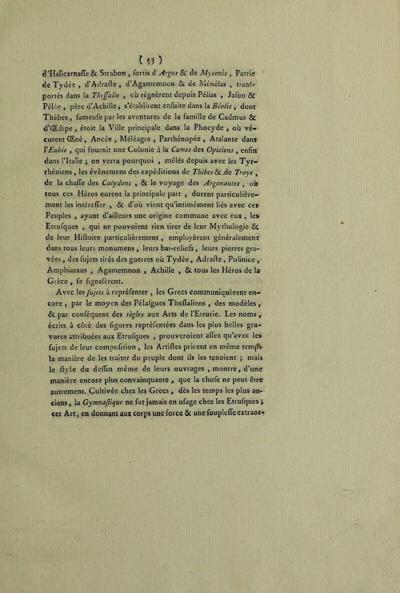 d’Halicarnaffe & Strabon , lortis d: Argos & de Mycenès , Patrie de Tydée , d’Adrafte , d’Agamemnon & de Ménélas , tranl- portés dans la Thejfalie , où régnèrent depuis Pélias , Jafon ÔC Pélée , père d’Achille, s’établirent enfuite dans la Béotie , dont Thèbes , fameufe par les aventures de la famille de Cadmus & d’Œdipe , étoit la Ville principale dans la Phocyde , où vé- curent Œné, Ancée , Méléagre , Parthénopée , Atalante dans VEubée , qui fournit une Colonie à la Cumes des Opiciens, enfin dans l’Italie ; on verra pourquoi , mêlés depuis avec les Tyr- rhéniens , les évènemens des expéditions de Thèbes&L.de Troye , de la chaffe des Calydons , & le voyage des Argonautes , où tous ces Héros eurent la principale part , durent particulière- ment les intéreffer , & d’où vient qu’intimément liés avec ces Peuples , ayant d’ailleurs une origine commune avec eux , le» Etrufques , qui ne pouvoient rien tirer de leur Mythologie & de leur Hiftoire particulièrement, employèrent généralement dans tous leurs monumens , leurs bas-reliefs, leurs pierres gra- vées , des fujets tirés des guerres où Tydée, Adrafle , Polinice , Amphiaraus , Agamemnon , Achille , & tous les Héros de la Grèce , fe fignalèrent. Avec les fujets à repréfenter , les Grecs communiquèrent en- core , par le moyen des Pélafgues Theflialiens , des modèles , & par conféquent des règles aux Arts de l’Etrurie. Les noms , écrits à côté des figures repréfentées dans les plus belles gra- vures attribuées aux Etrufques , prouveroient allez qu’avec les fujets de leur compofitton , les Artilles prirent en même ternes la manière de les traiter du peuple dont ils les tenoient ; mais le ftyle du deflin même de leurs ouvrages , montre, d’une manière encore plus convainquante , que la chofe ne peut être autrement. Cultivée chez les Grecs , dès les temps les plus an- ciens , la Gymnaflique ne fut jamais en ufage chez les Etrufques ; cet Art, en donnant aux corps une force 8c une foupleffe extraor*