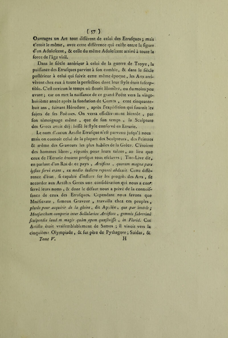 Ouvrages un Art tout différent de celui des Etrufques ; mais c’etoit le même, avec cette différence qui exiffe entre la figure d’un Adolefcent, & celle du même Adolefcent arrivé à toute la force de l’âge viril. Dans le fiècle antérieur à celui de la guerre de Troye, la puiffance des Etrufques parvint à fon comble, & dans le fiècle pofiérieur à celui qui fuivit cette même époque , les Arts arri- vèrent chez eux à toute la perfeâion dont leur fryle étoit fufcep- tible. C’eft environ le temps où fleurit Homère, ou du moins peu avant ; car on met la naiffance de ce grand Poëte vêts la vingt- huitième année après la fondation de Cumes , cent cinquante- huit ans , fuivant Hérodote , après l’expédition qui fournit les fujets de fes Poënes. On verra effe&ivemcnt bientôt , par fon témoignage même , que de fon temps , la Sculpture des Grecs avoir déj ; laiffé le flyle confervé en Etrurie. Le nom d\>ucun Arofle Etrufque n’eli parvenu jufqu’à nous mais on connoît celui de la plupart des Sculpteurs , des Peintres & même des Graveurs les plus habiles de la Grèce. C etoient des hommes libres , réputés pour leurs talens, au lieu que ceux de l’Etrurie étoient prefque tous efclavps ; The-Live dit, en parlant d’un Roi de ce pays , Artifices , quorum magna pars ipfius fervi er/int , ex medio tudicro repente abduxit. Cette diffé- rence d’état s fi capable d’influer (ur les progrès des Arts , fit accorder aux ArtilEs Grecs une confidération qui nous a con^ fervé leurs noms , & dont le défaut nous a privé de la connoif- fance de ceux des Etrufques, Cependant nous favons que Mnéficrate , fameux Graveur , travailla chez ces peuples , plutôt pour acquérir de la gloire , dit Apulée , que par intérêt ’ Mnefarchum comperio inter Sellularios Artifices , gemrnis faberrime fculpendis laud.m mugit quant opem quœfivijfe , in Florid. Cet Artiffe étoit vraifemblablement de Samos ; il vivoit vers la cinquième Olympiade, ôt fut pète de Pythagore ; Suidas, 6c Tome V. H