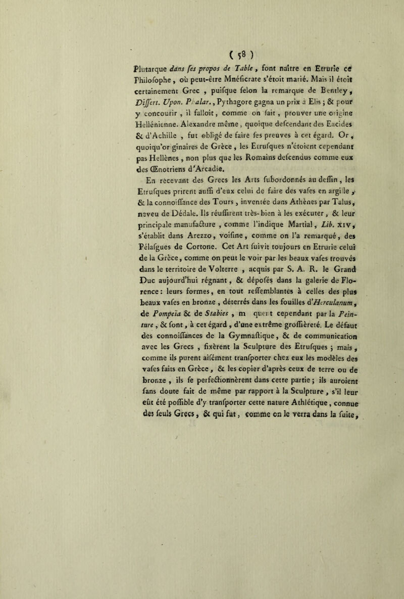 ( *8 ) Plutarque dans [es propos de Table, font naître en Etrurîe ce Fhilofophe, où peut-être Mnéficrate s’étoit marié. Mais il étoit certainement Grec , puifque félon la remarque de Bentley, DiJJ'ert. Upon. P, alar., Py thagore gagna un prix à Elis ; & pour y concourir, il falloit, comme on (ait, prouver une origine Hellénicnne. Alexandre même , quoique defcendant des Eacides Si d’Achille , fut obligé de faire (es preuves à cet égard. Or , quoiqu’or ginaires de Grèce , les Etrufques n’étoicnt cependant pas Hellènes , non plus que les Romains defeendus comme eux des QEnotriens d’Arcadie. En recevant des Grecs les Arts fubordonnés au delîin , les Etrufques prirent auffi d’eux celui de faire des vafes en argiile ,• & la connoiffance des Tours, inventée dans Athènes par Talus, neveu de Dédale. Ils réunirent très-bien à les exécuter, & leur principale manufacture , comme l’indique Martial, Lib. xiv, s’établit dans Arezzo, voifine, comme on l’a remarqué, des Pélafgues de Cortone. Cet Art fuivit toujours en Etrurie celui de la Grèce, comme on peut le voir par les beaux vafes trouvés dans le territoire de Volterre , acquis par S. A. R. le Grand Duc aujourd’hui régnant, & dépofés dans la galerie de Flo- rence : leurs formes, en tout reffemblantes à celles des plus beaux vafes en bronze , déterrés dans les fouilles d'Htrculanum, de Pompeia & de Stables , m ques t cependant par la Pein- ture , & font, à cet égard , d’une extrême groflièreté. Le défaut des connoiffances de la Gymnaftique, & de communication avec les Grecs , fixèrent la Sculpture des Etrufques ; mais , comme ils purent aifément tranfporter chez eux les modèles des vafes faits en Grèce , & les copier d’après ceux de terre ou de bronze , ils fe perfectionnèrent dans cette partie ; ils auroient fans doute fait de même par rapport à la Sculpture, s’il leur eût été poffible d’y tranfporter cette nature Athlétique, connue des feuls Grecs, & qui fut, comme on le verra dans la fuite.