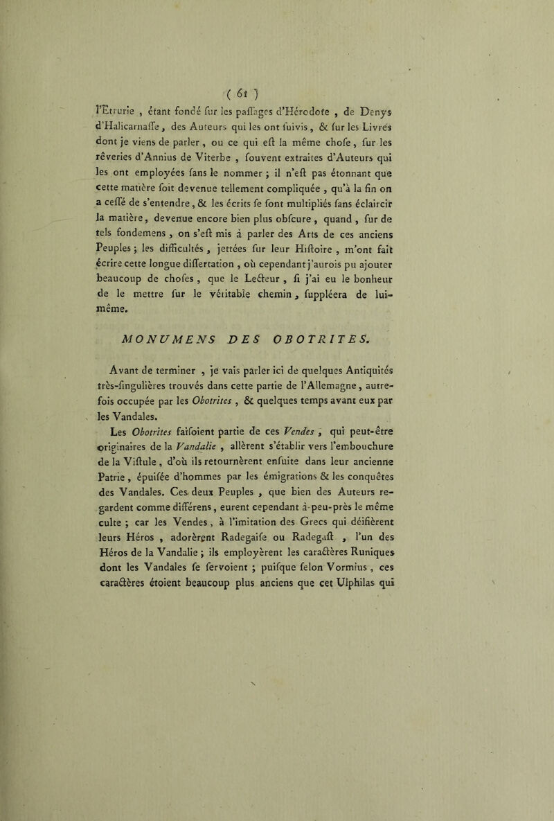 ( 6* ) î’Ltrurie , éfant fondé fur les paffages d’Hérodofe , de Denys d’Halicarnaffe} des Auteurs qui les ont l'uivis , & fur les Livres dont je viens de parler , ou ce qui eft la même chofe , fur les rêveries d’Annius de Viterbe , fouvent extraites d’Auteurs qui les ont employées fans le nommer ; il n’eft pas étonnant que cette matière foit devenue tellement compliquée , qu’à la fin on a celle de s’entendre, & les écrits fe font multipliés fans éclaircir la matière, devenue encore bien plus obfcure , quand , fur de tels fondemens , on s’eft mis à parler des Arts de ces anciens Peuples ; les difficultés , jettées fur leur Hiftoire , m’ont fait écrire cette longue differtation , où cependant j’aurois pu ajouter beaucoup de chofes , que le Leéteur , fi j’ai eu le bonheur de le mettre fur le véritable chemin, fuppléera de lui- même. MONUMENS DES OBOTR1TES. Avant de terminer , je vais parler ici de quelques Antiquités îrès-fingulières trouvés dans cette partie de l’Allemagne, autre- fois occupée par les Obotrites , & quelques temps avant eux par les Vandales. Les Obotrites faifoient partie de ces Vendes , qui peut-être originaires de la Vandalie , allèrent s’établir vers l’embouchure de la Viflule , d’où ils retournèrent enfuite dans leur ancienne Patrie , épuifée d’hommes par les émigrations & les conquêtes des Vandales. Ces deux Peuples , que bien des Auteurs re- gardent comme différens, eurent cependant à-peu-près le même culte ; car les Vendes , à l’imitation des Grecs qui déifièrent leurs Héros , adorèrent Radegaife ou Radegaft , l’un des Héros de la Vandalie ; ils employèrent les caraétères Runiques dont les Vandales fe fervoient ; puifque félon Vormîus , ces caractères étoient beaucoup plus anciens que cet Uiphilas qui