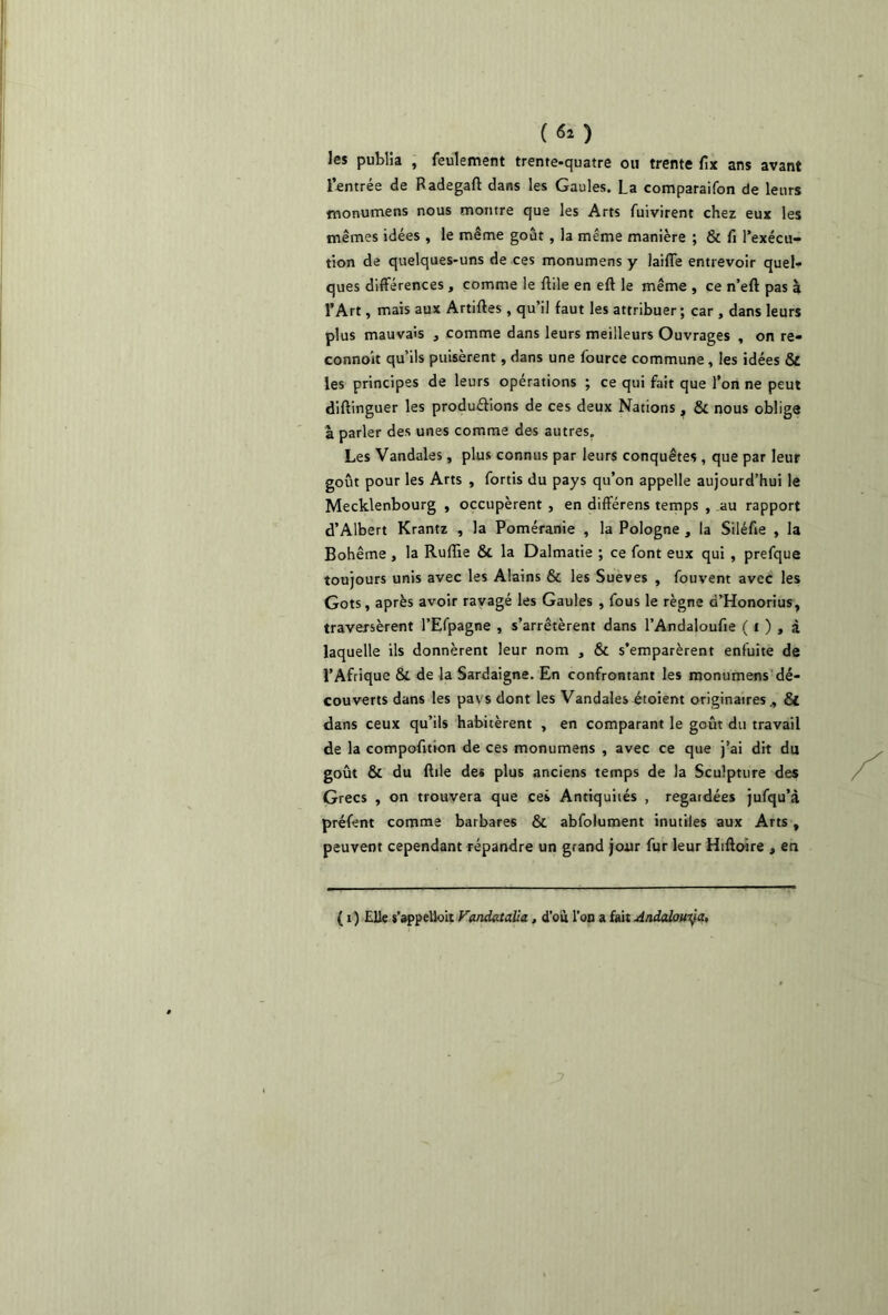 («*) les publia , feulement trente-quatre ou trente fix ans avant l’entrée de Radegaft dans les Gaules. La comparaifon de leurs monumens nous montre que les Arts fuivirent chez eux les mêmes idées , le même goût , la même manière ; & fi l’exécu- tion de quelques-uns de ces monumens y laide entrevoir quel- ques différences , comme le ffile en eft le même , ce n’eft pas à l’Art, mais aux Artiftes , qu’il faut les attribuer; car , dans leurs plus mauvais , comme dans leurs meilleurs Ouvrages , on re- connok qu’ils puisèrent, dans une fource commune, les idées & les principes de leurs opérations ; ce qui fait que l’on ne peut diftinguer les produélions de ces deux Nations ^ & nous oblige à parler des unes comme des autres. Les Vandales, plus connus par leurs conquêtes , que par leur goût pour les Arts , fortis du pays qu’on appelle aujourd’hui le Mecklenbourg , occupèrent , en différens temps , au rapport d’Albert Krantz , la Poméranie , la Pologne , la Siléfie , la Bohême , la Ruffie St la Dalmatie ; ce font eux qui , prefque toujours unis avec les Alains St les Sueves , fouvent avec les Gots, après avoir ravagé les Gaules , fous le règne d’Honorius, traversèrent l’Efpagne , s’arrêtèrent dans l’Andaloufie ( i ) , à laquelle ils donnèrent leur nom , St s’emparèrent enfuite de l’Afrique Si de la Sardaigne. En confrontant les monumens dé- couverts dans les pavsdont les Vandales étoient originaires., St dans ceux qu’ils habitèrent , en comparant le goût du travail de la compofition de ces monumens , avec ce que j’ai dit du goût Si du ffile de* plus anciens temps de la Sculpture des Grecs , on trouvera que ces Antiquités , regardées jufqu’à préfent comme barbares Si abfolument inutiles aux Arts, peuvent cependant répandre un grand jour fur leur Hiftoire , en ( i ) Elle s’appelloit Vandatalîa, d’où l’on a fait Andalouÿa,