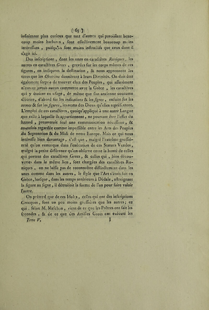 infiniment plus curieux que tant d’autres qui paroiiTant beau» coup moins barbares , font efi'eétivement beaucoup moins intéreffans , puifquVs font moins inflruéiifs que ceux dont il s’agit id. Des inferiptions, dont les unes en caraélères Rnniques, les autres en caraélères Grecs , gravées fur les coips mêmes de ces figures , en indiquent la deftinafion , & nous apprennent les titres que les Obotrites donnèrent à leurs Divinités. On doit être également fnrpr.s de trouver chez des Peuples , qui affurément n’eurent jamais aucun commerce avec la Grèce , les caractères qui y étoient en ufage , de même que fon ancienne coutume d’écrire, d’abord fur les indications & lesJîgnes , enfuite fur les termes & fur les figures, les noms des Dieux qu’elles repréfintent. L’emploi de ces caraélères, quoiqu’appliqué à une autre Langue que celle à laquelle ils appartiennent, ne pouvant être l’effet du hazard 9 prc.uveroit feul une communication néceffaire , & toutefois regardée comme impoffible entre les Arts des Peuples ffu Septentrion & du Midi de notre Europe. Mais ce qui nous intérefle bien davantage , c’eft que , malgré l’extrême groffié» r,eté qu’on remarque dans l’exécution de ces Statues Vendes , malgré la petite différence qu’on obferve entre la bonté de celles .qui portent des caraélères Grecs, & celles qui , bien décou- verte» dans le même lieu , font chargées des çaraétères Ru- niques , on ne laiffe pas de reconnoître diffinélement dans les unes comme dans les autres , le ftyle que l’Art s’étoit fait en •Çrèce, lorfque , dans les temps antérieurs à Dédale , affreignant la figure au figne , il détruifoit la forme de l’un pour faire valoir l’autre. On prétend que de ces Idoles , celles qui ont des inferiptions Grecques, font un peu moins greffieres que les autres; ce qui , félon M. Mafchen , vient de ce que les Prêtres ont fait les (econdes , & de ce que des Artifies Grecs ent exécuté les Tome Vo I