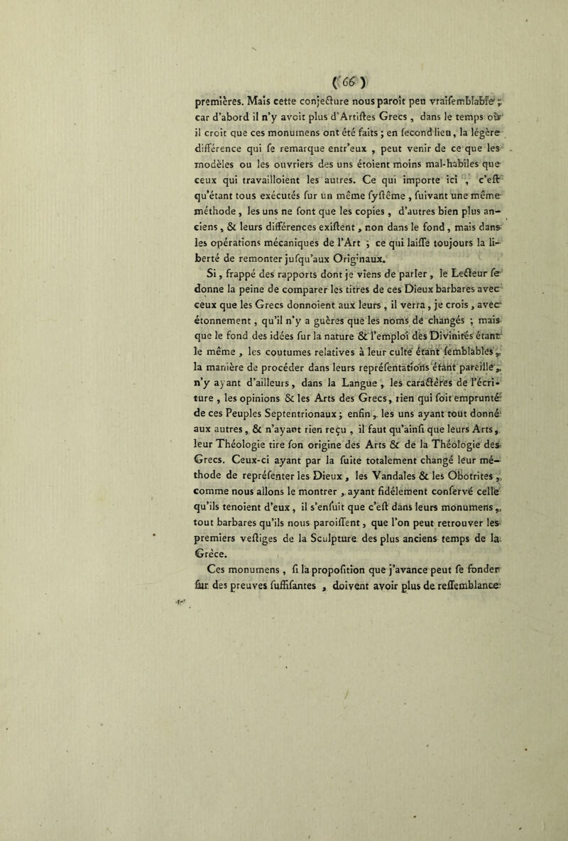 premières. Mais cette conje&ure nousparoît peu vraifemblabfe;'. car d’abord il n’y avoir plus d’Artiftes Grecs , dans le temps oîï il croit que ces monutnens ont été faits ; en fécond lieu, la légère différence qui fe remarque entr’eux , peut venir de ce que les modèles ou les ouvriers des uns étoient moins mal-habiles que ceux qui travailloient les autres. Ce qui importe ici , c’eft qu’étant tous exécutés fur un même fyftême , fuivant une même méthode , les uns ne font que les copies , d’autres bien plus an- ciens , & leurs différences exiftent , non dans le fond , mais dans les opérations mécaniques de l’Art ; ce qui laifTs toujours la li- berté de remonter jufqu’aux Originaux. Si, frappé des rapports dont je viens de parler, le Leéleur fe donne la peine de comparer les titres de ces Dieux barbares avec ceux que les Grecs donnoient aux leurs , il verra , je crois , avec étonnement, qu’il n’y a guères que les noms dé changés ; mais que le fond des idées fur la nature & l’emploi des Divinités étant le même , les coutumes relatives à leur culte étant (emblàbles „ la manière de procéder dans leurs repréfentatîons étant pareille ,, n’y ayant d’ailleurs, dans la Langue , les caraâeres de l’écri* ture , les opinions & les Arts des Grecs, tien qui foit emprunté: de ces Peuples Septentrionaux ; enfin r les uns ayant tout donné; aux autres, & n’ayart rien reçu , il faut qu’ainfi que leurs Arts, leur Théologie tire fon origine des Arts & de la Théologie des- Grecs. Ceux-ci ayant par la fuite totalement changé leur mé- thode de repréfenter les Dieux , les Vandales & les Obotrites ,, comme nous allons le montrer , ayant fidèlement confervé celle qu’ils tenoient d’eux , il s’enfuit que c’eft dans leurs monumens ,, tout barbares qu’ils nous paroiflent, que l’on peut retrouver les premiers vertiges de la Sculpture des plus anciens temps de la- Grèce. Ces monumens, fi là propofition que j’avance peut fe fonder Éur. des preuves fuffifantes , doivent avoir plus de reffemblance-