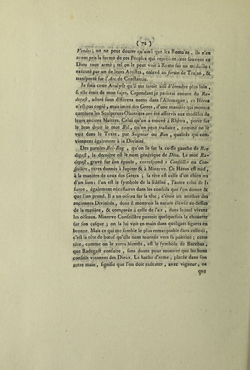 (70 Vendes', on ne peut douter qu’ainii que les Poma'ns , Ils n’en avent pris la forme de ces Peuples qui repréltntojent fouvent ce Dieu tout armé ; tel on le peut voir à Rome fur un mcdaillo i exécuté par un de leurs Artiftes, enlevé au forum de Trajan , & tranfporté fur l’Arc de Conftanün. Je finis cette Analyfe qu’il ms feroit aifé d’étendre plus loin , fi elle étoit de mon fujet. Cependant je parlerai encore du Ra- degaft, adoré fous différens noms dans l’Allemagne ; ce Héros n’eft-pas copié , mais imité des Grecs , d’une manière qui montre combien les Sculpteurs Obotrites put été affervis aux modèles de leurs anciens Maîtres. Celui qu’on a trouvé à Rhétra , porte fur le bras droit le mot Bel, qu’on peut .traduire , comme on le vçit dans le Texte, par Seigneur ou Bon , qualités qui con- viennent également à la Divinité. Des paroles ,Z?e/-i?og » qu’on lit fur la cuîffe gauche de Rc7 degajl, la dernière efl lé nom générique de Dieu. Le mot Ra- de gajl , gravé fur fon épaule , correfppnd à ConfeilLr ou Con- fédéré , titres donnés à Jupiter & à Minerve. Ce Héros eft nud , à la manière de ceux des pre.es •, fa tête eft celle d’un chien ou d’un lion; l’un eft le fymbole de la fidélité , l’autre celui de h force , également néceflaires dans les confeils que l’on donne & que l’on prend. Il a un oifeau fur la tête ; c’étoit un attribut des anciennes Divinités , dont il montroit la nature élevée au-deffus de la matière , & comparée à celle de Pair , dans lequel vivent les oifeaux. Minerve Confeillère portoit quelquefois la chouette fur fon cafque on la lui voit en main dans quelques figures en bronze. Mais ce qui me femble le plus remarquable dans celle-ci, c’eft la tête de bœuf qu’elle tient tournée vers fa poitrine ; cette tête , comme on le verra bientôt, eft le fvmbole de Bacchus , que Radegaft confulte , fans doute pour montrer que les bons confeils viennent des Dieux. La hache d’arme , placée dans fon autre main, fignifie que l’on doit exécuter , avec vigueur , ce