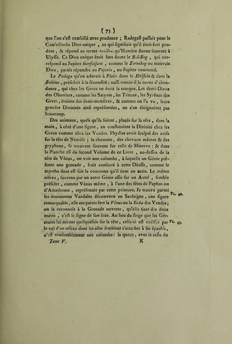 { 73 ) que Ton s’eft confeillé avec prudence ; Radegaft pafloit pour le Confeilierdu Dieu unique , ce qui fignifioit qu’il étoit fort pru- dent , Sc répond au terme /tm7^o;,qu’Homère donne fouvent à Ulyffe. Ce Dieu unique étoit fans doute le Bel-Bog , qui cor- refpond au Jupiter bienfaijant , comme le Zernebog ou mauvais Dieu , paroît répondre au Vejovis , ou Jupiter couroucé. Le Podaga qu’on adoroit à Plo'èn dans le Holjlein & dans la fiohême , préfidoit à la fécondité ; auffi tenoit-il la corne d’abon- dance j qui chez les Grecs en étoit la marque. Les demi-Dieux des Obotrites, comme les Satyres , les Tritons , les Syrênes des •Grecs, étoient des demi-mcnftres, & comme on l’a vu , leurs grandes Divinités ainfi repréfentées, ne s’en éloignoient pas beaucoup. Des animaux, quels qu’ils foient, placés fur la tête , dans la anain , à côté d’une figure , en conftatoient la Divinité chez les Grecs comme chez les Vendes. Phydias avoit fculpté des cerfs fur la tête de Nérr.êfe ; la chouette , des chevaux mêmes & des gryphons, fe trouvent fouvent fur celle de Minerve : & dans la Planche z8 du feco.nd Volume de ce Livre , au-deflus de la tête de Vénps, on voit une colombe à laquelle un Génie pré- fente une grenade , fruit confacré à cette Déefle, comme le myrthe dont eft fait la couronne qu’il tient en main. Le même oifeau foutenu par un autre Génie affis fur un Autel , femble préfider ,, comme Vénus même , à l’une des fêtes de Paphos ou d’Amathonte , repréfentée par cette peinture. Je trouve parmi les monumens Vandales découverts en Sardaigne , une figure remarquable, elle me paroit être la Vénus ou la SUba des Vendes ; on la reconnoît à la Grenade ouverte , quelle tient des deux mains , c’eft le figne de fon fexe. Au lieu du fmge que les Gerr mains lui mirent quelquefois fur la tête, celle-ci eft coëffie par Pi* 4$. le col d’un oifeau dont les ailes femblent s’attacher à fes épaules, .ç’eft vraifemblement une colombe : la queue , avec le refte du J'orne V. K Px.. 4*.