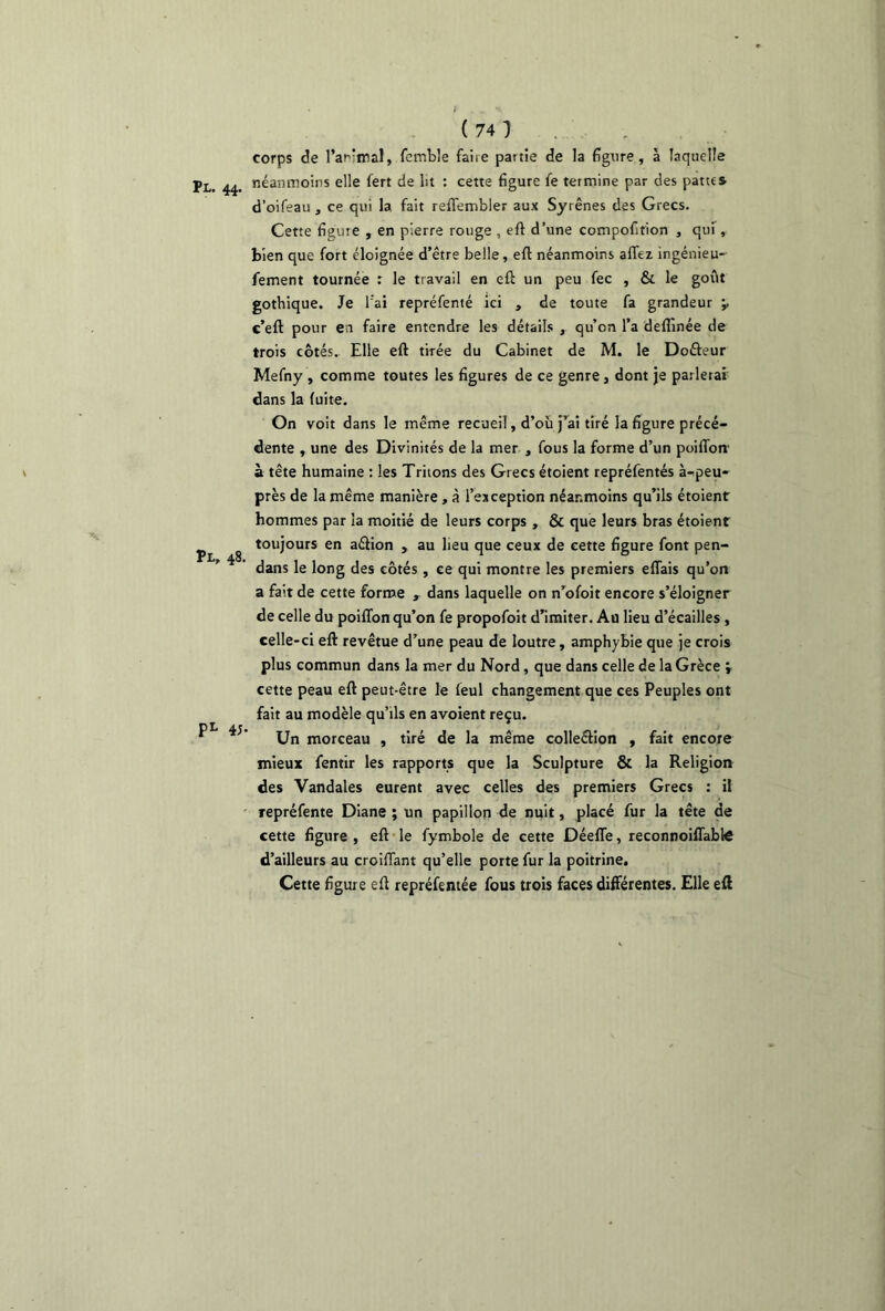 Pl, 48. pL 4;. ( 74 ) corps de l'ardmal, femble faire partie de la figure, à laquelle néanmoins elle fert de lit : cette figure fe termine par des pattes d’oifeau , ce qui la fait reflembler aux Syrênes des Grecs. Cette figure , en pierre rouge , eft d’une compofifion , qui , bien que fort éloignée d’être belle, eft néanmoins allez ingénieu- fement tournée : le travail en eft un peu fec , & le goût gothique. Je l'ai repréfenté ici , de toute fa grandeur ’v c’eft pour en faire entendre les détails , qu’on l’a deflinée de trois côtés. Elle eft tirée du Cabinet de M. le Dofteur Mefny , comme toutes les figures de ce genre, dont je parlerai dans la fuite. On voit dans le même recueil, d’où j’ai tiré la figure précé- dente , une des Divinités de la mer , fous la forme d’un poiflon à tête humaine : les Tritons des Grecs étoient repréfentés à-peu- près de la même manière, à l’exception néanmoins qu’ils étoient hommes par la moitié de leurs corps , & que leurs bras étoient toujours en aélion , au lieu que ceux de cette figure font pen- dans le long des côtés , ce qui montre les premiers effais qu’on a fait de cette forme » dans laquelle on n’ofoit encore s’éloigner de celle du poiflon qu’on fe propofoit d’imiter. Au lieu d’écailles , celle-ci eft revêtue d’une peau de loutre, amphybie que je crois plus commun dans la mer du Nord, que dans celle de la Grèce ; cette peau eft peut-être le leul changement que ces Peuples ont fait au modèle qu’ils en avoient reçu. Un morceau , tiré de la même colle&ion , fait encore mieux fentir les rapports que la Sculpture & la Religion des Vandales eurent avec celles des premiers Grecs : il repréfente Diane ; un papillon de nuit, placé fur la tête de cette figure , eft le fymbole de cette Déeffe, reconnoiffablô d’ailleurs au croiffant qu’elle porte fur la poitrine. Cette figure eft repréfentée fous trois faces différentes. Elle eft