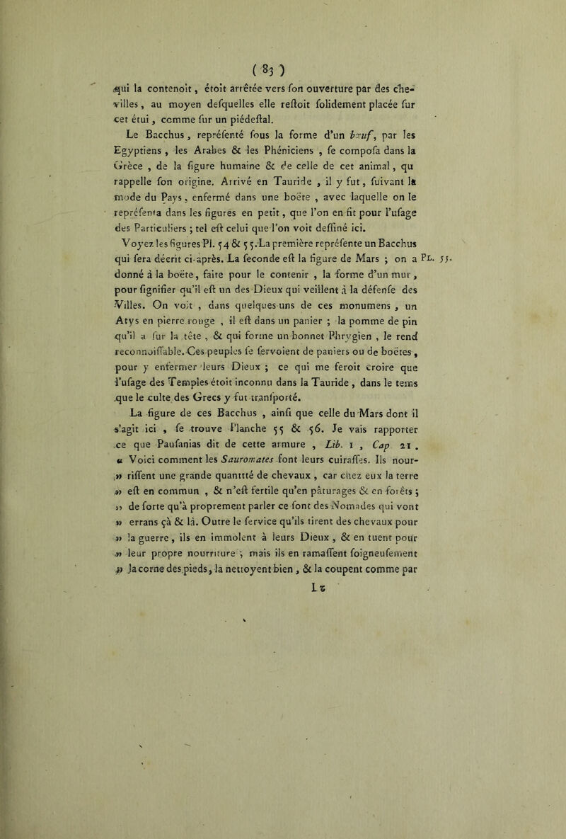 dqui la contenoit, étoit arrêtée vers Ton ouverture par des che- villes , au moyen defquelles elle reftoit folidement placée fur cet étui, comme fur un piéaeftal. Le Bacchus , repréfenté fous la forme d’un bzuf, par les Egyptiens , les Arabes & les Phéniciens , Ce compofa dans la Grèce , de la figure humaine & de celle de cet animal, qu rappelle fon origine. Airivé en Tauride , il y fut, fuivant 1s mode du Pays, enfermé dans une boete , avec laquelle on le repréfenta dans les figures en petit, que l’on en fit pour l’ufage des Particuliers ; tel eft celui que l’on voit defiïné ici. Voyez les figures PI. 54 & 5 5.La première repréfente un Bacchus qui fera décrit ci-après. La fécondé eft la figure de Mars ; on a PL- 55- donné à la boete, faite pour le contenir , la forme d’un mur, pour lignifier qu’il eft un des Dieux qui veillent à la défenfe des -Villes. On voit , dans quelques uns de ces monumens , un Atys en pierre ronge , il eft dans un panier ; la pomme de pin qu’il a fur la tête , & qui forme un bonnet Phrygien , le rend reconnoiiïable. Ces peuples le fgrvoient de paniers ou de boëtes , pour y enfermer leurs Dieux ; ce qui me feroit croire que l’ufage des Temples étoit inconnu dans la Tauride , dans le teins .que le culte des Grecs y fut traniporté. La figure de ces Bacchus , ainfi que celle du Mars dont il s’agit ici , Ce -trouve Planche 55 & 56. Je vais rapporter .ce que Paufanias dit de cette armure , Lib. 1 , Cap ai . u Voici comment les Sauromates font leurs cuiraffes. Ils nour- ,» riflent une grande quantité de chevaux , car chez eux la terre s> eft en commun , & n’eft fertile qu’en pâturages & en forêts ; jî de forte qu’à proprement parler ce font des-Nomades qui vont » errans çà & là. Outre le fervice qu’ils tirent des chevaux pour » la guerre, ils en immolent à leurs Dieux, & en tuent pour .»> leur propre nourriture ; mais ils en ramaflent foigneufement ^ Ja corne des.pieds, la nettoyent bien, & la coupent comme par Ls