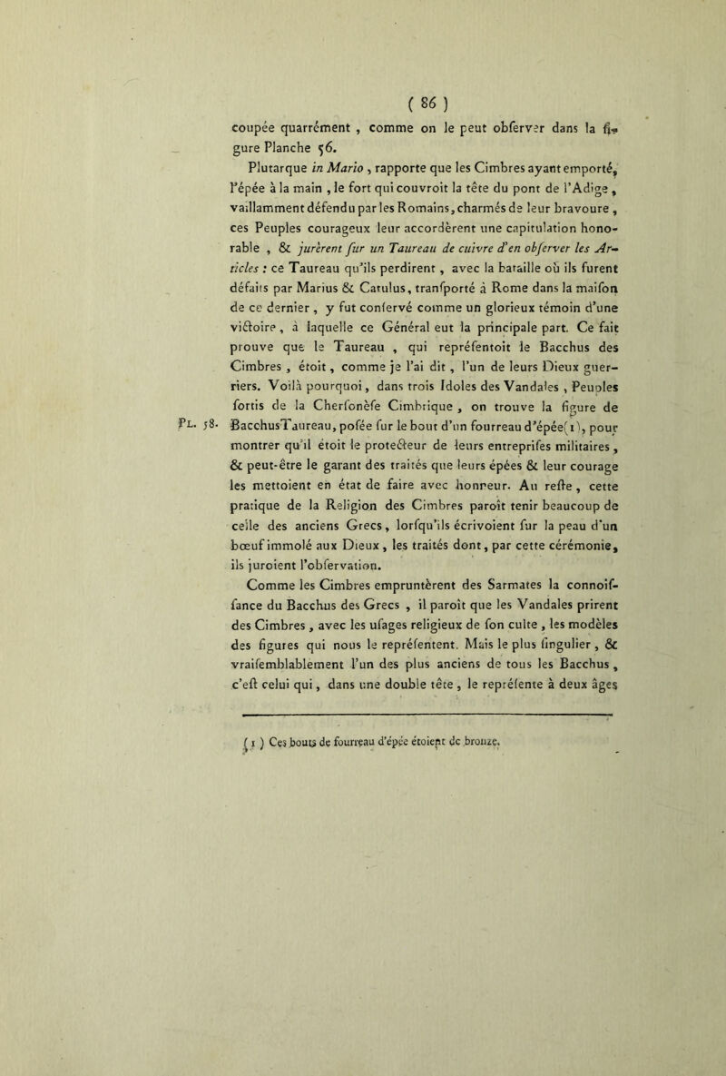 coupée quarrément , comme on le peut obferver dans la fi* gure Planche 56. Plutarque in Mario , rapporte que les Cimbres ayant emporté, Pépée à la main , le fort qui couvroit la tête du pont de l’Adige , vaillamment défendu par les Romains,charmés de leur bravoure , ces Peuples courageux leur accordèrent une capitulation hono- rable , & jurèrent fur un Taureau de cuivre d'en obferver les Ar- ticles : ce Taureau qu’ils perdirent, avec la bataille où ils furent défaits par Marius & Catulus, tranfporté à Rome dans la maifon de ce dernier, y fut confervé comme un glorieux témoin d’une viétoire, à laquelle ce Général eut la principale part. Ce fait prouve que le Taureau , qui repréfentoit le Bacchus des Cimbres , étoit, comme je l’ai dit , l’un de leurs Dieux guer- riers. Voilà pourquoi, dans trois Idoles des Vandales , Peuoles fortis de la Cherl'onèfe Cimbrique , on trouve la figure de Pl. j8. BacchusTjureau, pofée fur le bout d’un fourreau d’épée(i'), pour montrer qu’il étoit le prote&eur de leurs entreprifes militaires, & peut-être le garant des traités que leurs épées & leur courage les mettoient en état de faire avec honreur. Au relie, cette pratique de la Religion des Cimbres paroît tenir beaucoup de celle des anciens Grecs, lorfqu’ils écrivoient fur la peau d’un bœuf immolé aux Dieux , les traités dont, par cette cérémonie, ils juroient l’obfervation. Comme les Cimbres empruntèrent des Sarmates la connoif- fance du Bacchus des Grecs , il paroît que les Vandales prirent des Cimbres, avec les ufages religieux de fon culte , les modèles des figures qui nous le repréfentent. Mais le plus fingulier, & vraifemblablement l’un des plus anciens de tous les Bacchus , c’ell celui qui, dans une double tête , le reprélente à deux âges ( 1 ) Ces bouts de fourreau d’epée étoicnt de bronze.
