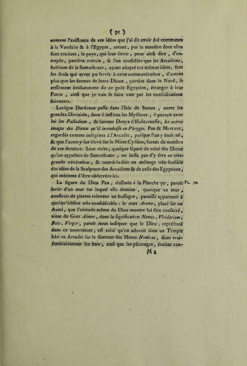 «eement Fexiftence de ces idées que j’ai dit avoir été communes à la Vandalie & à l’Egypte , autant ., par la manière dont elles ■font rendues , le pays , qui leur fervit , pour ainfi dire , d’en? itrepôt, paroîrra certain , fi l’on confidère que les Arcadiens , ffeabitans de la Samothrace , ayant adopté ces mêmes idées, font jes feuls qui ayent pu fervir à cette communication , d’autant -plus que les formes de leurs Dieux , portées dans le Nord, fe refFentent évidemment de ce goût Egyptien, étranger à leur Patrie , ainfi que je vais le faire voir par les conûdérations Suivantes. Lorfque Dardanus paffa dans l’Isle de Samos , outre les (grandes Divinités, dont il inflitua les Myflères , il portoit avec lui les Palladium , & fuivant Denys d’Halicarnafie, les autres images des Dieux qu’il ïmroduifit en Phrygie. Pan & Mercure, -regardés comme indigènes à l’Arcadie , puifque l’un y étoit né , .& que l’autre y fut élevé fur le Mont Cyllène, furent du nombre de ces derniers. Leur culte, quoique féparé de celui des Dieux .qu’on appelloit de Samothrace , ne laifla pas d’y être en très- grande vénération , & tout-à-la-fois un mélange très-fenfible des idées de la Sculpture des Arcadiens & de celle des Egyptiens, qui méritent d’être obfer.vées ici. La figure du Dieu Pan , deffinée à la Planche 50 , paroît 5®* fbrtir d’un mur fur lequel elle domine , quoique ce mur , .conftruit de pierres relevées en boffages , paroifie appartenir à quelqu’édifice très-confidérable : le mot Aremo , placé fur un Autel , que l’attitude même du Dieu montre lui être confacré, vient du Grec Airnos , dont la figuification Nemus , Viridarium, Bois, Verger, paroît nous indiquer que le Dieu , repréfenté dans ce monument, efl celui qu’on adoroit dans un Temple bâti en Arcadie fur le fommet des Monts Nomiens, dont vrai- semblablement les bois , ainfi que les pâturages, étoient con-