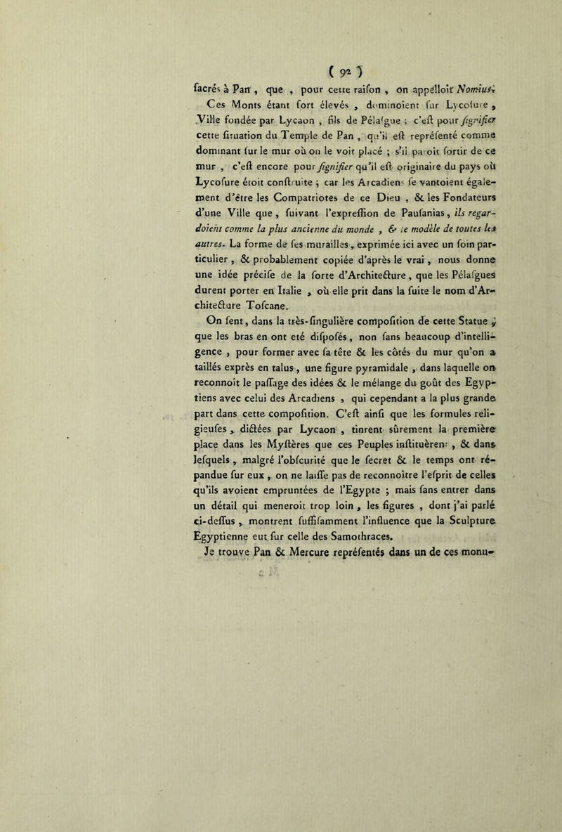 ( 91 0 facrés à Parr, que , pour cette raifon , on appelloiï Normus^ Ces Monts étant fort élevés , dcminoient fur Lvcolme , .Ville fondée par Lycaon , fils de Péla'gue ; c’eft pour ftgrifier cette fituation du Temple de Pan , qu’il eft repréfenté comme dominant lur le mur où on le voit placé ; s’il paioît fortir de ce mur , c’eft encore pour fignifier qu’il efl originaire du pays où Lycofure étoit conftruite j car les Arcadiem fe vantoient égale- ment d’ëtre les Compatriotes de ce Dieu , 8t les Fondateurs d’une Ville que, fuivant l’expreflion de Paufanias, ils regar- daient comme la plus ancienne du monde , & le modèle de toutes les autres. La forme de fes murailles, exprimée ici avec un foin par- ticulier , & probablement copiée d’après le vrai , nous donne une idée préeife de la forte d’Architeéture, que les Pélafgues durent porter en Italie » où elle prit dans la fuite le nom d’Ar- chiteélure Tofcane. On fent, dans la très-flngulière compofition de cette Statue y que les bras en ont été difpofés, non fans beaucoup d’intelli- gence , pour former avec fa tête & les côtés du mur qu’on a taillés exprès en talus , une figure pyramidale , dans laquelle on reconnoît le paflage des idées & le mélange du goût des Egyp- tiens avec celui des Arcadiens , qui cependant a la plus grande part dans cette compofition. C’eft ainfi que les formules reli— gieufes , diélées par Lycaon , tinrent sûrement la première place clans les Myftères que ces Peuples inftituèrem , & dans lefquels , malgré l’obfcurité que le fecret & le temps ont ré- pandue fur eux , on ne laifle pas de reconnoître l’efprit de celles qu’ils avoient empruntées de l’Egypte ; mais fans entrer dans un détail qui meneroit trop loin , les figures , dont j’ai parlé ci-defïus , montrent fuffifamment l’influence que la Sculpture Egyptienne eut fur celle des Samothraces. Je trouve Pan & Mercure repréfentés dans un de ces monu-