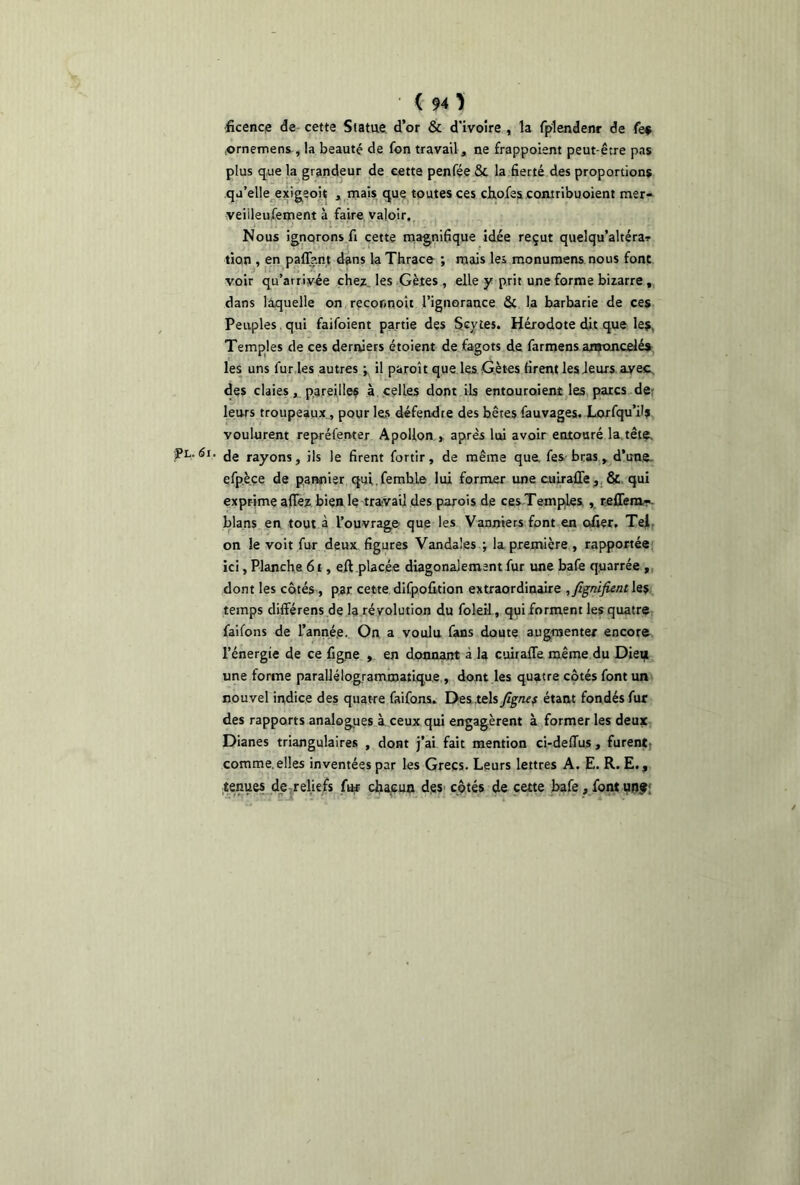 ficence de cette Statue d’or & d’ivoire , la fplendenr de fe$ .ornemens , la beauté de fon travail, ne frappoient peut-être pas plus que la grandeur de cette penfée St la fierté des proportions qu’elle exigeoit , mais que toutes ces chofes contribuoient mer- veiileufement à faire valoir. Nous ignorons fi cette magnifique idée reçut quelqu’altéra-? tion , en paflant dans la Thrace ; mais les monumens nous font voir qu’arrivée chez_ les Gètes , elle y prit une forme bizarre, dans laquelle on recor.noît l’ignorance St la barbarie de ces Peuples qui faifoient partie des Scytes. Hérodote dit que les, Temples de ces derniers étoient de fagots de farmens amoncelés les uns fur les autres ; il paroît que les Gètes firent les leurs ayec des claies, pareilles à celles dont ils entouroienî les parcs de leurs troupeaux, pour les défendre des bêtes fauvages. Lorfqu’ilj voulurent repréfenter Apollon , après lui avoir entouré la tête. Pl. <5i. de rayons, ils le firent fortir, de même que. fes bras, d’une, efpèce de pannisr qui.femhle lui former une culraffe, & qui exprime aflfez bien le travail des parois de ces Temples , reffem- blans en tout à l’ouvrage que les Vanniers font en ofier. Tel on le voit fur deux figures Vandales ; la première , rapportée ici, Planche 6t, eft placée diagonal ement fur une bafe quarrée , dont les côtés, par cette difpofition extraordinaire ,fignifient les temps différens de la révolution du foleil, qui forment les quatre faifons de Tanné,e. On a voulu fans doute augmenter encore l’énergie de ce figne , en donnant à la cuiralfe même du Dieu une forme parallélogrammatique , dont les quatre côtés font un nouvel indice des quatre faifons. Des tels Jîgnes étant fondés fur des rapports analogues à ceux qui engagèrent à former les deux Dianes triangulaires , dont j’ai fait mention ci-deffus, furent comme,elles inventées par les Grecs. Leurs lettres A. E. R. E., tenues de reliefs fur chacun des côtés de cette bafe, fontunf