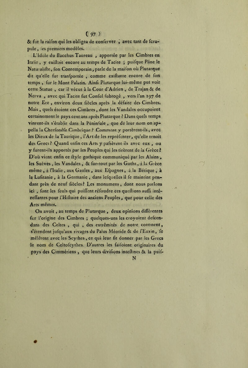 & fut la raifon qui les obligea de conferver \ avec tant de fcru- pule , >es premiers modèles. L’Idole du Bacchus Taureau , apportée par les Cimbres en Italie , y exiftoit encore au temps de Tacite ; puifque Pline le Naturalise, fon Contemporain, parle de la maifon où Plutarque dit qu’elle fut tranfportée , comme exiftante encore de fon temps , fur le Mont Palatin. Ainfi Plutarque lui-même put voir cette Statue , car il vécut à la Cour d’Adrien , de Trajan & de Nerva , avec qui Tacite fut Conful fubrogé , vers l’an 197 de notre Ere , environ deux fiècles après la défaite des Cimbres. Mais , quels étoient ces Cimbres , dont les Vandales occupoient certainement le pays cent ans après Plutarque ? Dans quels temps vinrent-ils s’établir dans la Péninfule , que de leur nom on ap- pella la Cherfonèfe Cimbrique ? Comment y portèrent-ils , avec les Dieux de laTaurique , l’Art de les repréfenter, qu’elle tenoit des Grecs? Quand enfin ces Arts y pafsèrent ils avec eux, ou y furent-ils apportés par les Peuples qui les tirèrent de la Grèce? D’où vient enfin ce ftyle gothique communiqué par les Alains , les Suèves , les Vandales , & fur-tout par les Goths, à la Grèce même , à l’Italie , aux Gaules, aux Efpagnes, à la Bétique , à la Lufitanie , à la Germanie , dans lefquelles il fe maintint pen- dant près de neuf fiècles? Les monumens, dont nous parlons ici , font les feuls qui puiffent réfoudre ces queftions aufii inté— reliantes pour l’Hiftoire des anciens Peuples , que pour celle des Arts mêmes. On avoit , au temps de Plutarque , deux opinions différentes fur l’origine des Cimbres ; quelques-uns les crovoient defcen- dans des Celtes , qui , des extrémités de notre continent, s’étendent jufqu’aux rivages du Palus Méotide & de l’Euxin, fe mêlèrent avec les Scythes, ce qui leur fit donner par les Grecs le nom de Celtofcythes D’autres les faifoient originaires du pays des Cimmériens, que leurs divifions inteftines la puif» N 0