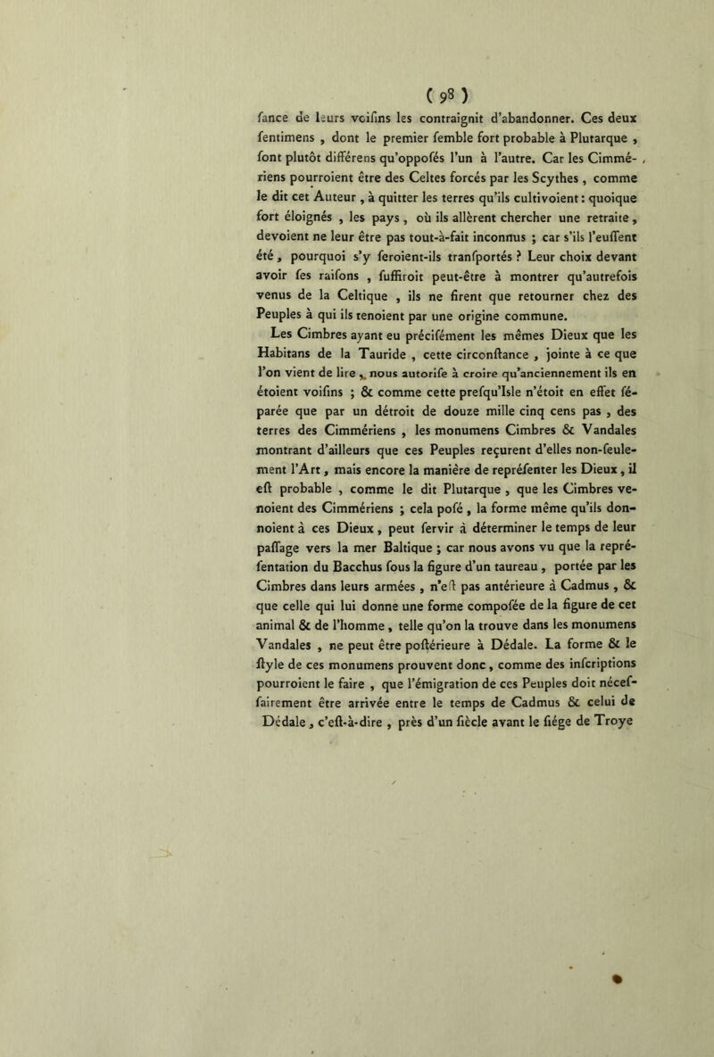 (9§) fance de leurs vcifins les contraignit d’abandonner. Ces deux fentimens , dont le premier femble fort probable à Plutarque , font plutôt différens qu’oppofés l’un à l’autre. Car les Cimmé- , riens pourroient être des Celtes forcés par les Scythes , comme le dit cet Auteur , à quitter les terres qu’ils cultivoient : quoique fort éloignés , les pays , où ils allèrent chercher une retraite , dévoient ne leur être pas tout-à-fait inconnus ; car s’ils l’euflent été , pourquoi s’y feroient-ils tranfportés ? Leur choix devant avoir fes raifons , fuffiroit peut-être à montrer qu’autrefois venus de la Celtique , ils ne firent que retourner chez des Peuples à qui ils tenoient par une origine commune. Les Cimbres ayant eu précifément les mêmes Dieux que les Habitans de la Tauride , cette circonftance , jointe à ce que l’on vient de lire snous autorife à croire qu’anciennement ils en étoient voifins ; & comme cette prefqu’Isle n’étoit en effet fé- parée que par un détroit de douze mille cinq cens pas , des terres des Cimmériens , les monumens Cimbres & Vandales montrant d’ailleurs que ces Peuples reçurent d’elles non-feule- ment l’Art, mais encore la manière de repréfenter les Dieux , il eft probable , comme le dit Plutarque , que les Cimbres ve- noient des Cimmériens ; cela pofé , la forme même qu’ils don- noient à ces Dieux , peut fervir à déterminer le temps de leur paflage vers la mer Baltique ; car nous avons vu que la repré- fentation du Bacchus fous la figure d’un taureau , portée par les Cimbres dans leurs armées , n’eft pas antérieure à Cadmus , & que celle qui lui donne une forme compofée de la figure de cet animal & de l’homme , telle qu’on la trouve dans les monumens Vandales , ne peut être poftérieure à Dédale. La forme & le flyle de ces monumens prouvent donc , comme des infcriptions pourroient le faire , que l’émigration de ces Peuples doit nécef- fairement être arrivée entre le temps de Cadmus &. celui de Dédale} c’eft-à-dire , près d’un fiècle avant le fiége de Troye