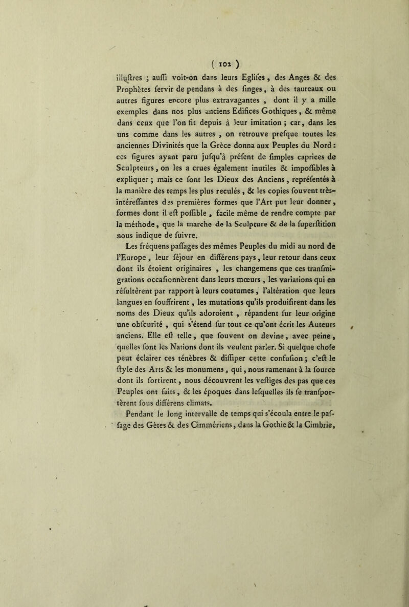 illvjftres ; auflî vo!t-on dans leurs EgliCes, des Anges & des Prophètes Cervir de pendans à des finges, à des taureaux ou autres figures encore plus extravagantes , dont il y a mille exemples dans nos plus anciens Edifices Gothiques, & même dans ceux que l’on fit depuis à leur imitation ; car, dans les uns comme dans les autres , on retrouve prefque toutes les anciennes Divinités que la Grèce donna aux Peuples du Nord : ces figures ayant paru jufqu’à préCent de fimples caprices de Sculpteurs, on les a crues également inutiles & importables à expliquer ; mais ce font les Dieux des Anciens, repréCentés à la manière des temps les plus reculés, & les copies Couvent très- intéreflantes des premières formes que l’Art put leur donner, formes dont il eft poflible , facile même de rendre compte par la méthode, que la marche de la Sculpture & de la Cuperftition nous indique de Cuivre. Les fréquens partages des mêmes Peuples du midi au nord de l’Europe, leur Céjour en différens pays, leur retour dans ceux dont ils étoient originaires , les changemens que ces tranCmi- grations occafionnèrent dans leurs moeurs , les variations qui en réfultèrent par rapport à leurs coutumes , l’altération que leurs langues en Couffrirent, les mutations qu’ils produifirent dans les noms des Dieux qu’ils adoroient , répandent Cur leur origine une obCcurité , qui s’étend Cur tout ce qu’ont écrit les Auteurs anciens. Elle efl telle, que Couvent on devine, avec peine, quelles Cont les Nations dont ils veulent parler. Si quelque chofe peut éclairer ces ténèbres & difliper cette confufion ; c’eft le ftyle des Arts & les monumens, qui, nous ramenant à la Cource dont ils Cortirent, nous découvrent les vertiges des pas que ces Peuples ont faits, & les époques dans lefquelles ils Ce tranfpor- tèrent Cous différens climats. Pendant le long intervalle de temps qui s’écoula entre le paf- Cage des Gètes &. des Cimmériens, dans la Gothie & la Cimbiie,