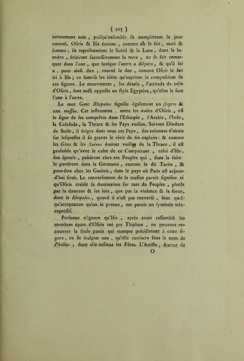 C ) intimement unis , pnifqu’enfemble ils complettent le jour naturel. Ofiris & Ifis étoient , comme dn le fait, mari & femme ; ils repréfentoient le Soleil St la Lune , dont la lu- mière , éclairant fucceffivement la terre , ne fe fait remar- quer dans l’une , que lorfque l’autre a difparu , St qu’il lui a , pour ainfr dire , tourné le dos , comme Ofiris le fsit ici à Ifis ; ce font-là les idées qu’exprime la compofition de ces figures. Le mouvement , les détails , l’attitude de celle d’Ofiris , font aufli oppofés au ftyle Egyptien , qu’elles le font l’une à l’autre. Le mot Grec Rhopalos fignifie également un fceptre St une majjue. Cet inftrument , entre les mains d’Ofiris , eft le figne de fes conquêtes dans l’Ethiopie , l’Arabie , l’Inde , la Colchide, la Thrace St les Pays voifins. Suivant Diodore de Sicile , il érigea dans tous ces Pays , des colonnes d’airain fur lefquelles il fit graver le récit de fes exploits : & comme les Gètes & les Suives étoient voifins de la Thrace , il eft probable qu’avec le culte de ce Conquérant , celui d’Ifis , fon époufe , pafsèrent chez ces Peuples qui , dans la fuite le portèrent dans la Germanie , comme le dit Tacite , & peut-être chez les Gaulois , dans le pays où Paris eft aujour- d’hui fitué. Le renverfement de la maflùe paroît fignifier ci qu’Ofiris établit fa domination fur tant de Peuples , plutôt par la douceur & les loix , que par la violence & la force, dont le Rhopalos , quand il n’eft pas renverfé , fous queî- qu’acceptation qu’on le prenne , me paroît un fymbole très- expreflif. Perfonne n’ignore qu’lfis , après avoir raffemblé les membres épars d’Ofiris tué par Thiphon , ne pouvant re- couvrer la feule partie qui manque préciféme-nt à cette fi- gure , en fit fculpter une , qu’elle confacra fous le nom de Phallps , dont elle inftitua les Fêtes. L’Artifte , Auteur dç O